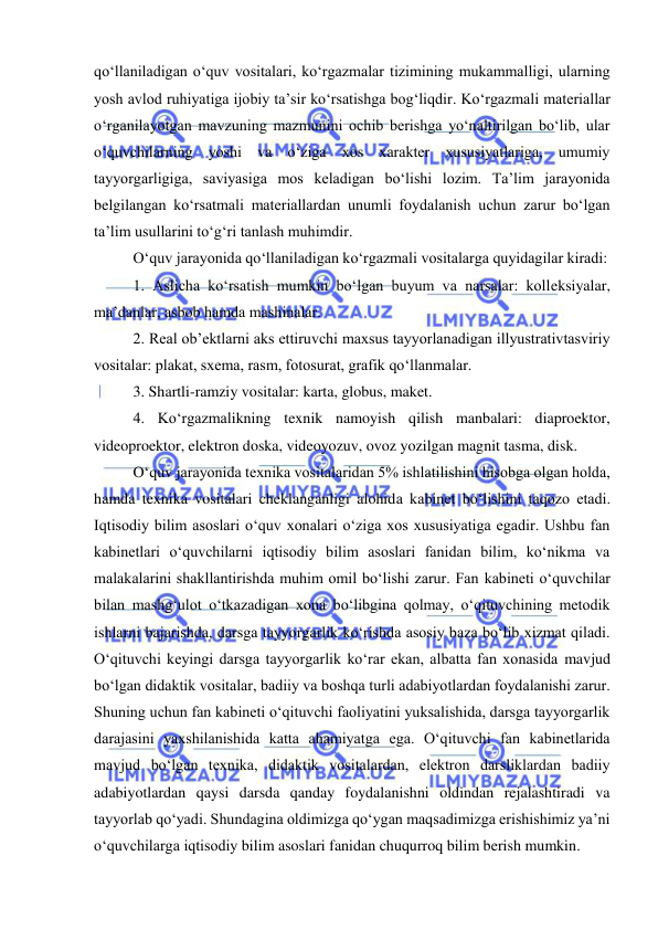  
 
qo‘llaniladigan o‘quv vositalari, ko‘rgazmalar tizimining mukammalligi, ularning 
yosh avlod ruhiyatiga ijobiy ta’sir ko‘rsatishga bog‘liqdir. Ko‘rgazmali materiallar 
o‘rganilayotgan mavzuning mazmunini ochib berishga yo‘naltirilgan bo‘lib, ular 
o‘quvchilarning yoshi va o‘ziga xos xarakter xususiyatlariga, umumiy 
tayyorgarligiga, saviyasiga mos keladigan bo‘lishi lozim. Ta’lim jarayonida 
belgilangan ko‘rsatmali materiallardan unumli foydalanish uchun zarur bo‘lgan 
ta’lim usullarini to‘g‘ri tanlash muhimdir.  
O‘quv jarayonida qo‘llaniladigan ko‘rgazmali vositalarga quyidagilar kiradi:   
1. Aslicha ko‘rsatish mumkin bo‘lgan buyum va narsalar: kolleksiyalar, 
ma’danlar, asbob hamda mashinalar.  
2. Real ob’ektlarni aks ettiruvchi maxsus tayyorlanadigan illyustrativtasviriy 
vositalar: plakat, sxema, rasm, fotosurat, grafik qo‘llanmalar.  
3. Shartli-ramziy vositalar: karta, globus, maket.  
4. Ko‘rgazmalikning texnik namoyish qilish manbalari: diaproektor, 
videoproektor, elektron doska, videoyozuv, ovoz yozilgan magnit tasma, disk.  
O‘quv jarayonida texnika vositalaridan 5% ishlatilishini hisobga olgan holda, 
hamda texnika vositalari cheklanganligi alohida kabinet bo‘lishini taqozo etadi. 
Iqtisodiy bilim asoslari o‘quv xonalari o‘ziga xos xususiyatiga egadir. Ushbu fan 
kabinetlari o‘quvchilarni iqtisodiy bilim asoslari fanidan bilim, ko‘nikma va 
malakalarini shakllantirishda muhim omil bo‘lishi zarur. Fan kabineti o‘quvchilar 
bilan mashg‘ulot o‘tkazadigan xona bo‘libgina qolmay, o‘qituvchining metodik 
ishlarni bajarishda, darsga tayyorgarlik ko‘rishda asosiy baza bo‘lib xizmat qiladi. 
O‘qituvchi keyingi darsga tayyorgarlik ko‘rar ekan, albatta fan xonasida mavjud 
bo‘lgan didaktik vositalar, badiiy va boshqa turli adabiyotlardan foydalanishi zarur. 
Shuning uchun fan kabineti o‘qituvchi faoliyatini yuksalishida, darsga tayyorgarlik 
darajasini yaxshilanishida katta ahamiyatga ega. O‘qituvchi fan kabinetlarida 
mavjud bo‘lgan texnika, didaktik vositalardan, elektron darsliklardan badiiy 
adabiyotlardan qaysi darsda qanday foydalanishni oldindan rejalashtiradi va 
tayyorlab qo‘yadi. Shundagina oldimizga qo‘ygan maqsadimizga erishishimiz ya’ni 
o‘quvchilarga iqtisodiy bilim asoslari fanidan chuqurroq bilim berish mumkin.  
