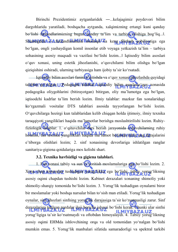  
 
Birinchi Prezidentimiz aytganlaridek ―...kelajagimiz poydevori bilim 
dargohlarida yaratiladi, boshqacha aytganda, xalqimizning ertangi kuni qanday 
bo‘lishi farzandlarimizning bugun qanday ta’lim va tarbiya olishiga bog‘liq...‖. 
Shuningdek ―...farzandlarimizni mustaqil va keng fikrlash qobiliyatiga ega 
bo‘lgan, ongli yashaydigan komil insonlar etib voyaga yetkazish ta’lim – tarbiya 
sohasining asosiy maqsadi va vazifasi bo‘lishi lozim...‖ Iqtisodiy bilim asoslari 
o‘quv xonasi, uning estetik jihozlanishi, o‘quvchilarni bilim olishga bo‘lgan 
qiziqishini oshiradi, ularning tarbiyasiga ham ijobiy ta’sir ko‘rsatadi.  
Iqtisodiy bilim asoslari fanini o‘qitishda va o‘quv xonasi jihozlashda quyidagi 
talablar qo‘yilgan:  Pedagogik talablar: iqtisodiy bilim asoslario‘quv xonasida 
pedagogika oliygohlarini (bitirayotgan) bitirgan, oliy ma’lumotga ega bo‘lgan, 
iqtisodchi kadrlar ta’lim berish lozim. Ilmiy talablar: mazkur fan xonalaridagi 
ko‘rgazmali vositalar DTS talablari asosida tayyorlangan bo‘lishi lozim. 
O‘quvchilarga hozirgi kun talablaridan kelib chiqqan holda ijtimoiy, ilmiy texnika 
taraqqiyoti yangiliklari haqida ma’lumotlar berishga moslashtirilishi lozim. Ruhiy-
fiziologik talablar: 1. o‘qituvchilar dars berish jarayonida o‘quvchilarning ruhiy 
holatini, fan texnika yangiliklari haqida ma’lumot berishda ruhiy ong darajalarini 
e’tiborga olishlari lozim; 2. sinf xonasining devorlariga ishlatilgan ranglar 
sanitariya-gigiena qoidalariga mos kelishi shart.  
3.2. Texnika havfsizligi va gigiena talablari.  
1. Fan xonasi tabiiy va sun’iy yoritish moslamalariga ega bo‘lishi lozim. 2. 
Xona chap tomondan tushadigan yorug‘likka ega bo‘lishi, tabiiy yorug‘likning 
asosiy oqimi chapdan tushishi lozim. Kabinet derazalari xonaning shimoliy yoki 
shimoliy-sharqiy tomonida bo‘lishi lozim. 3. Yorug‘lik tushadigan oynalarni biror 
bir moslamalar yoki boshqa narsalar bilan to‘sish man etiladi. Yorug‘lik tushadigan 
oynalar, sinf jihozlari sinfning yorug‘lik darajasiga ta’sir ko‘rsatmasligi zarur. Sinf 
derazalariga tutilgan pardalar iloji boricha jalyuzi bo‘lishi kerak. Chunki ular sinfni 
yorug‘ligiga ta’sir ko‘rsatmaydi va oftobdan himoyalaydi. 4. Tabiiy yorug‘likning 
asosiy oqimi EHMda ishlovchining orqa va old tomonidan yo‘nalgan bo‘lishi 
mumkin emas. 5. Yorug‘lik manbalari sifatida samaradorligi va spektral tarkibi 
