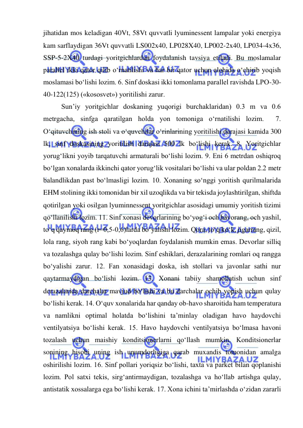  
 
jihatidan mos keladigan 40Vt, 58Vt quvvatli lyuminessent lampalar yoki energiya 
kam sarflaydigan 36Vt quvvatli LS002x40, LP028X40, LP002-2x40, LP034-4x36, 
SSP-5-2X40 turdagi yoritgichlardan foydalanish tavsiya etiladi. Bu moslamalar 
parallel ikki qator qilib o‘rnatilishi va har bir qator uchun alohida o‘chirib yoqish 
moslamasi bo‘lishi lozim. 6. Sinf doskasi ikki tomonlama parallel ravishda LPO-30-
40-122(125) («kososvet») yoritilishi zarur.  
Sun’iy yoritgichlar doskaning yuqorigi burchaklaridan) 0.3 m va 0.6 
metrgacha, sinfga qaratilgan holda yon tomoniga o‘rnatilishi lozim.  7. 
O‘qituvchining ish stoli va o‘quvchilar o‘rinlarining yoritilishi darajasi kamida 300 
lk, sinf doskasining yoritilish darajasi 500 lk bo‘lishi kerak. 8. Yoritgichlar 
yorug‘likni yoyib tarqatuvchi armaturali bo‘lishi lozim. 9. Eni 6 metrdan oshiqroq 
bo‘lgan xonalarda ikkinchi qator yorug‘lik vositalari bo‘lishi va ular poldan 2.2 metr 
balandlikdan past bo‘lmasligi lozim. 10. Xonaning so‘nggi yoritish qurilmalarida 
EHM stolining ikki tomonidan bir xil uzoqlikda va bir tekisda joylashtirilgan, shiftda 
qotirilgan yoki osilgan lyuminnessent yoritgichlar asosidagi umumiy yoritish tizimi 
qo‘llanilishi lozim. 11. Sinf xonasi devorlarining bo‘yog‘i och havorang, och yashil, 
to‘q qaymoq rang (r=0,5-0,6)larda bo‘yalishi lozim. Qora, to‘q ko‘k, jigarrang, qizil, 
lola rang, siyoh rang kabi bo‘yoqlardan foydalanish mumkin emas. Devorlar silliq 
va tozalashga qulay bo‘lishi lozim. Sinf eshiklari, derazalarining romlari oq rangga 
bo‘yalishi zarur. 12. Fan xonasidagi doska, ish stollari va javonlar sathi nur 
qaytarmaydigan bo‘lishi lozim. 13. Xonani tabiiy shamollatish uchun sinf 
derazalarida darchalar mavjud bo‘lishi va bu darchalar ochib yopish uchun qulay 
bo‘lishi kerak. 14. O‘quv xonalarida har qanday ob-havo sharoitida ham temperatura 
va namlikni optimal holatda bo‘lishini ta’minlay oladigan havo haydovchi 
ventilyatsiya bo‘lishi kerak. 15. Havo haydovchi ventilyatsiya bo‘lmasa havoni 
tozalash uchun maishiy konditsionerlarni qo‘llash mumkin. Konditsionerlar 
sonining hisobi uning ish unumdorligiga qarab muxandis tomonidan amalga 
oshirilishi lozim. 16. Sinf pollari yoriqsiz bo‘lishi, taxta va parket bilan qoplanishi 
lozim. Pol satxi tekis, sirg‘antirmaydigan, tozalashga va ho‘llab artishga qulay, 
antistatik xossalarga ega bo‘lishi kerak. 17. Xona ichini ta’mirlashda o‘zidan zararli 
