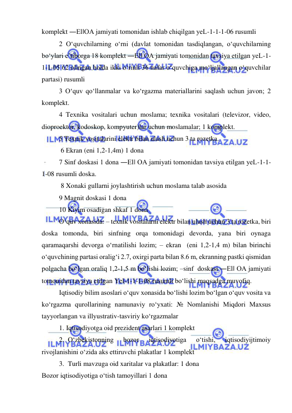  
 
komplekt ―El‖OA jamiyati tomonidan ishlab chiqilgan yeL-1-1-1-06 rusumli  
2 O‘quvchilarning o‘rni (davlat tomonidan tasdiqlangan, o‘quvchilarning 
bo‘ylari e’tiborga 18 komplekt ―El‖ OA jamiyati tomonidan tavsiya etilgan yeL-1-
1-1-05 62 olingan holda ikki o‘rinli 36 nafar o‘quvchiga mo‘ljallangan o‘quvchilar 
partasi) rusumli  
3 O‘quv qo‘llanmalar va ko‘rgazma materiallarini saqlash uchun javon; 2 
komplekt.  
4 Texnika vositalari uchun moslama; texnika vositalari (televizor, video, 
dioproektor, kodoskop, kompyuter)lar uchun moslamalar; 1 komplekt.  
5 Texnik vositalarini elektr bilan ulash uchun 3 ta rozetka. 
 6 Ekran (eni 1,2-1,4m) 1 dona  
7 Sinf doskasi 1 dona ―El‖ OA jamiyati tomonidan tavsiya etilgan yeL-1-1-
1-08 rusumli doska. 
 8 Xonaki gullarni joylashtirish uchun moslama talab asosida  
9 Magnit doskasi 1 dona  
10 Kiyim osadigan shkaf 1 dona  
O‘quv xonasida: – texnik vositalarni elektr bilan ulash uchun 3 ta rozetka, biri 
doska tomonda, biri sinfning orqa tomonidagi devorda, yana biri oynaga 
qaramaqarshi devorga o‘rnatilishi lozim; – ekran  (eni 1,2-1,4 m) bilan birinchi 
o‘quvchining partasi oralig‘i 2.7, oxirgi parta bilan 8.6 m, ekranning pastki qismidan 
polgacha bo‘lgan oraliq 1,2-1,5 m bo‘lishi lozim; –sinf  doskasi ―El‖ OA jamiyati 
tomonidan tavsiya etilgan Yel-1-1-1-08 rusumli bo‘lishi maqsadga muvofiq.  
Iqtisodiy bilim asoslari o‘quv xonasida bo‘lishi lozim bo‘lgan o‘quv vosita va 
ko‘rgazma qurollarining namunaviy ro‘yxati: № Nomlanishi Miqdori Maxsus 
tayyorlangan va illyustrativ-tasviriy ko‘rgazmalar  
1. Iqtisodiyotga oid prezident asarlari 1 komplekt  
2.  O‘zbekistonning 
bozor 
iqtisodiyotiga 
o‘tishi, 
iqtisodiyijtimoiy 
rivojlanishini o‘zida aks ettiruvchi plakatlar 1 komplekt  
3.  Turli mavzuga oid xaritalar va plakatlar: 1 dona  
Bozor iqtisodiyotiga o‘tish tamoyillari 1 dona  
