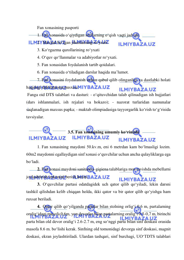  
 
 
Fan xonasining pasporti  
1. Fan xonasida o‘qiydigan sinflarning o‘qish vaqti jadvali.  
2.  Mavjud bo‘lgan jihozlarning ro‘yxati. 
3. Ko‘rgazma qurollarining ro‘yxati 
4. O‘quv qo‘llanmalar va adabiyotlar ro‘yxati.  
5. Fan xonasidan foydalanish tartib qoidalari.  
6. Fan xonasida o‘tiladigan darslar haqida ma’lumot. 
7. Fan xonasini foydalanish uchun qabul qilib olinganligi va dastlabki holati 
haqidagi dalolatnoma nusxasi. 
 Fanga oid DTS talablari va dasturi: - o‘qituvchidan talab qilinadigan ish hujjatlari 
(dars ishlanmalari, ish rejalari va hokazo); - nazorat turlaridan namunalar 
saqlanadigan maxsus papka; - maktab olimpiadasiga tayyorgarlik ko‘rish to‘g‘risida 
tavsiyalar.  
 
3.5. Fan xonasining umumiy ko‘rinishi. 
 
1. Fan xonasining maydoni 50.kv.m, eni 6 metrdan kam bo‘lmasligi lozim. 
60m2 maydonni egallaydigan sinf xonasi o‘quvchilar uchun ancha qulayliklarga ega 
bo‘ladi.  
2. Fan xonasi maydoni sanitariya-gigiena talablariga mos ravishda mebellarni 
joylashtirish imkonini berish lozim. 
3.  O‘quvchilar partasi odatdagidek uch qator qilib qo‘yiladi, lekin darsni 
tashkil qilishdan kelib chiqqan holda, ikki qator va bir qator qilib qo‘yishga ham 
ruxsat beriladi. 
4.  Qator qilib qo‘yilganda partalar bilan stolning orlig‘i 0,6 m, partalarning 
oralig‘idagi masofa 0,6m, yon devorlar bilan partalarning oralig‘i 0,5-0,7 m, birinchi 
parta bilan old devor oralig‘i 2.6-2.7 m, eng so‘nggi parta bilan sinf doskasi orasida 
masofa 8.6 m. bo‘lishi kerak. Sinfning old tomonidagi devorga sinf doskasi, magnit 
doskasi, ekran joylashtiriladi. Ulardan tashqari, sinf burchagi, UO‘TDTS talablari 
