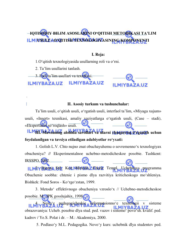  
 
 
 
IQTISODIY BILIM ASOSLARINI O‘QITISH METODIKASI TA’LIM 
USULI – O‘QITISH TEXNOLOGIYASINING KOMPONENTI 
 
I. Reja: 
1.O‘qitish texnologiyasida usullarning roli va o‘rni.  
2. Ta’lim usullarini tanlash.  
3. Faol ta’lim usullari va texnikasi. 
 
 
 
II. Asosiy turkum va tushunchalar: 
Ta’lim usuli, o‘qitish usuli, o‘rgatish usuli, interfaol ta’lim, «Miyaga xujum» 
usuli, «Insert» texnikasi, amaliy vaziyatlarga o‘rgatish usuli, (Case – stadi), 
«Ekspertlarni so‘roqlash» usuli. 
III. Mavzuning alohida savollari va ularni chuqurroq o‘rganish uchun 
foydalanilgan va tavsiya etiladigan adabiyotlar ro‘yxati: 
1. Golish L.V. Chto nujno znat obuchayuhemu o sovremenno‘x texnologiyax 
obucheniya? // Eksperimentalnoe uchebno-metodicheskoe posobie. Tashkent: 
IRSSPO, 2002. 
2. Djenni Stil, Kert Meredis, Charlz Templ. Uchebnaya programma 
Obuchenie soobha: chtenie i pismo dlya razvitiya kriticheskogo mo‘shleniya. 
Bishkek: Fond Soros - Ko‘rgo‘zstan, 1999. 
3. Metodo‘ effektivnogo obucheniya vzroslo‘x // Uchebno-metodicheskoe 
posobie. M.: IPK gosslujahix, 1998. 
4. Novo‘e pedagogicheskie informatsionno‘e texnologii v sisteme 
obrazovaniya: Ucheb. posobie dlya stud. ped. vuzov i sistemo‘ povo‘sh. kvalif. ped. 
kadrov / Ye.S. Polat i dr. – M.: Akademiya, 2000. 
 5. Podlaso‘y M.L. Pedagogika. Novo‘y kurs: uchebnik dlya studentov ped. 
