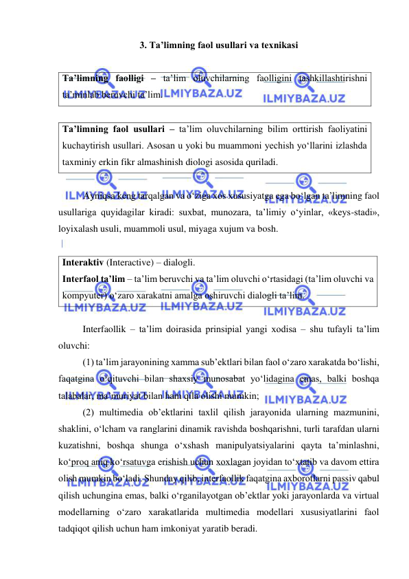  
 
3. Ta’limning faol usullari va texnikasi 
 
Ta’limning faolligi – ta’lim oluvchilarning faolligini tashkillashtirishni 
ta’minlab beruvchi ta’lim.  
 
Ta’limning faol usullari – ta’lim oluvchilarning bilim orttirish faoliyatini 
kuchaytirish usullari. Asosan u yoki bu muammoni yechish yo‘llarini izlashda 
taxminiy erkin fikr almashinish diologi asosida quriladi.  
  
Ayniqsa keng tarqalgan va o‘ziga xos xususiyatga ega bo‘lgan ta’limning faol 
usullariga quyidagilar kiradi: suxbat, munozara, ta’limiy o‘yinlar, «keys-stadi», 
loyixalash usuli, muammoli usul, miyaga xujum va bosh.  
 
Interaktiv (Interactive) – dialogli. 
Interfaol ta’lim – ta’lim beruvchi va ta’lim oluvchi o‘rtasidagi (ta’lim oluvchi va 
kompyuter) o‘zaro xarakatni amalga oshiruvchi dialogli ta’lim.   
 
Interfaollik – ta’lim doirasida prinsipial yangi xodisa – shu tufayli ta’lim 
oluvchi:  
(1) ta’lim jarayonining xamma sub’ektlari bilan faol o‘zaro xarakatda bo‘lishi, 
faqatgina o‘qituvchi bilan shaxsiy munosabat yo‘lidagina emas, balki boshqa 
talabalar, ma’muriyat bilan ham qila olishi mumkin; 
(2) multimedia ob’ektlarini taxlil qilish jarayonida ularning mazmunini, 
shaklini, o‘lcham va ranglarini dinamik ravishda boshqarishni, turli tarafdan ularni 
kuzatishni, boshqa shunga o‘xshash manipulyatsiyalarini qayta ta’minlashni, 
ko‘proq aniq ko‘rsatuvga erishish uchun xoxlagan joyidan to‘xtatib va davom ettira 
olish mumkin bo‘ladi. Shunday qilib, interfaollik faqatgina axborotlarni passiv qabul 
qilish uchungina emas, balki o‘rganilayotgan ob’ektlar yoki jarayonlarda va virtual 
modellarning o‘zaro xarakatlarida multimedia modellari xususiyatlarini faol 
tadqiqot qilish uchun ham imkoniyat yaratib beradi. 
