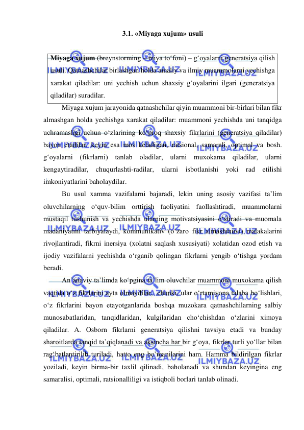  
 
3.1. «Miyaga xujum» usuli   
 
Miyaga xujum (breynstorming – miya to‘foni) – g‘oyalarni generatsiya qilish 
usuli. Qatnashchilar birlashgan holda amaliy va ilmiy muammolarni yechishga 
xarakat qiladilar: uni yechish uchun shaxsiy g‘oyalarini ilgari (generatsiya 
qiladilar) suradilar.  
Miyaga xujum jarayonida qatnashchilar qiyin muammoni bir-birlari bilan fikr 
almashgan holda yechishga xarakat qiladilar: muammoni yechishda uni tanqidga 
uchramasligi uchun o‘zlarining ko‘proq shaxsiy fikrlarini (generatsiya qiladilar) 
bayon etadilar, keyin esa mos keladigan, ratsional, samarali, optimal va bosh. 
g‘oyalarni (fikrlarni) tanlab oladilar, ularni muxokama qiladilar, ularni 
kengaytiradilar, chuqurlashti-radilar, ularni isbotlanishi yoki rad etilishi 
imkoniyatlarini baholaydilar.     
Bu usul xamma vazifalarni bajaradi, lekin uning asosiy vazifasi ta’lim 
oluvchilarning o‘quv-bilim orttirish faoliyatini faollashtiradi, muammolarni 
mustaqil tushunish va yechishda ularning motivatsiyasini o‘stiradi va muomala 
madaniyatini tarbiyalaydi, kommunikativ (o‘zaro fikr almashinuvi) malakalarini 
rivojlantiradi, fikrni inersiya (xolatni saqlash xususiyati) xolatidan ozod etish va  
ijodiy vazifalarni yechishda o‘rganib qolingan fikrlarni yengib o‘tishga yordam 
beradi.   
An’anaviy ta’limda ko‘pgina ta’lim oluvchilar muammoni muxokama qilish 
vaqtida o‘z fikrlarini ayta olmaydilar,  chunki, ular o‘rtamiyona talaba bo‘lishlari, 
o‘z fikrlarini bayon etayotganlarida boshqa muzokara qatnashchilarning salbiy 
munosabatlaridan, tanqidlaridan, kulgilaridan cho‘chishdan o‘zlarini ximoya 
qiladilar. A. Osborn fikrlarni generatsiya qilishni tavsiya etadi va bunday 
sharoitlarda tanqid ta’qiqlanadi va aksincha har bir g‘oya, fikrlar turli yo‘llar bilan 
rag‘batlantirilib turiladi, hatto eng be’manilarini ham. Hamma bildirilgan fikrlar 
yoziladi, keyin birma-bir taxlil qilinadi, baholanadi va shundan keyingina eng 
samaralisi, optimali, ratsionalliligi va istiqboli borlari tanlab olinadi.   
 
