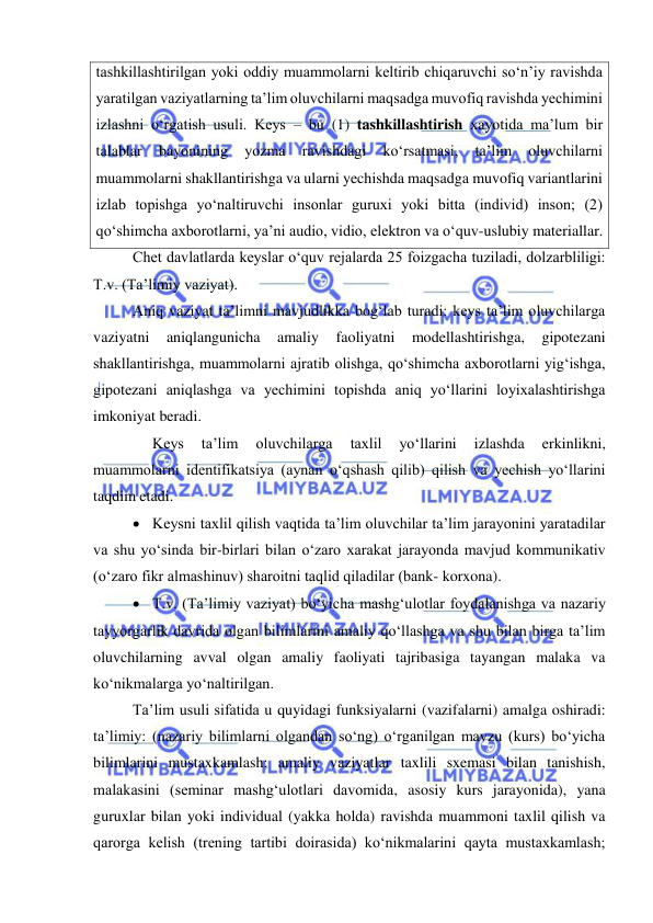  
 
tashkillashtirilgan yoki oddiy muammolarni keltirib chiqaruvchi so‘n’iy ravishda 
yaratilgan vaziyatlarning ta’lim oluvchilarni maqsadga muvofiq ravishda yechimini 
izlashni o‘rgatish usuli. Keys – bu (1) tashkillashtirish xayotida ma’lum bir 
talablar 
bayonining 
yozma 
ravishdagi 
ko‘rsatmasi, 
ta’lim 
oluvchilarni 
muammolarni shakllantirishga va ularni yechishda maqsadga muvofiq variantlarini 
izlab topishga yo‘naltiruvchi insonlar guruxi yoki bitta (individ) inson; (2) 
qo‘shimcha axborotlarni, ya’ni audio, vidio, elektron va o‘quv-uslubiy materiallar.  
Chet davlatlarda keyslar o‘quv rejalarda 25 foizgacha tuziladi, dolzarbliligi: 
T.v. (Ta’limiy vaziyat). 
Aniq vaziyat ta’limni mavjudlikka bog‘lab turadi: keys ta’lim oluvchilarga 
vaziyatni 
aniqlangunicha 
amaliy 
faoliyatni 
modellashtirishga, 
gipotezani 
shakllantirishga, muammolarni ajratib olishga, qo‘shimcha axborotlarni yig‘ishga, 
gipotezani aniqlashga va yechimini topishda aniq yo‘llarini loyixalashtirishga 
imkoniyat beradi. 
 
Keys 
ta’lim 
oluvchilarga 
taxlil 
yo‘llarini 
izlashda 
erkinlikni, 
muammolarni identifikatsiya (aynan o‘qshash qilib) qilish va yechish yo‘llarini 
taqdim etadi.  
 Keysni taxlil qilish vaqtida ta’lim oluvchilar ta’lim jarayonini yaratadilar 
va shu yo‘sinda bir-birlari bilan o‘zaro xarakat jarayonda mavjud kommunikativ 
(o‘zaro fikr almashinuv) sharoitni taqlid qiladilar (bank- korxona).  
 T.v. (Ta’limiy vaziyat) bo‘yicha mashg‘ulotlar foydalanishga va nazariy 
tayyorgarlik davrida olgan bilimlarini amaliy qo‘llashga va shu bilan birga ta’lim 
oluvchilarning avval olgan amaliy faoliyati tajribasiga tayangan malaka va 
ko‘nikmalarga yo‘naltirilgan.    
Ta’lim usuli sifatida u quyidagi funksiyalarni (vazifalarni) amalga oshiradi: 
ta’limiy: (nazariy bilimlarni olgandan so‘ng) o‘rganilgan mavzu (kurs) bo‘yicha 
bilimlarini mustaxkamlash; amaliy vaziyatlar taxlili sxemasi bilan tanishish, 
malakasini (seminar mashg‘ulotlari davomida, asosiy kurs jarayonida), yana 
guruxlar bilan yoki individual (yakka holda) ravishda muammoni taxlil qilish va 
qarorga kelish (trening tartibi doirasida) ko‘nikmalarini qayta mustaxkamlash; 
