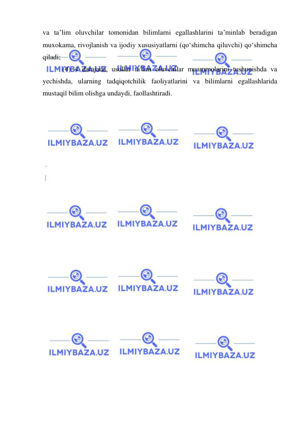  
 
va ta’lim oluvchilar tomonidan bilimlarni egallashlarini ta’minlab beradigan 
muxokama, rivojlanish va ijodiy xususiyatlarni (qo‘shimcha qiluvchi) qo‘shimcha 
qiladi;  
 (4) 4 darajada, usullar ta’lim oluvchilar muammolarini tushunishda va 
yechishda, ularning tadqiqotchilik faoliyatlarini va bilimlarni egallashlarida 
mustaqil bilim olishga undaydi, faollashtiradi.  
