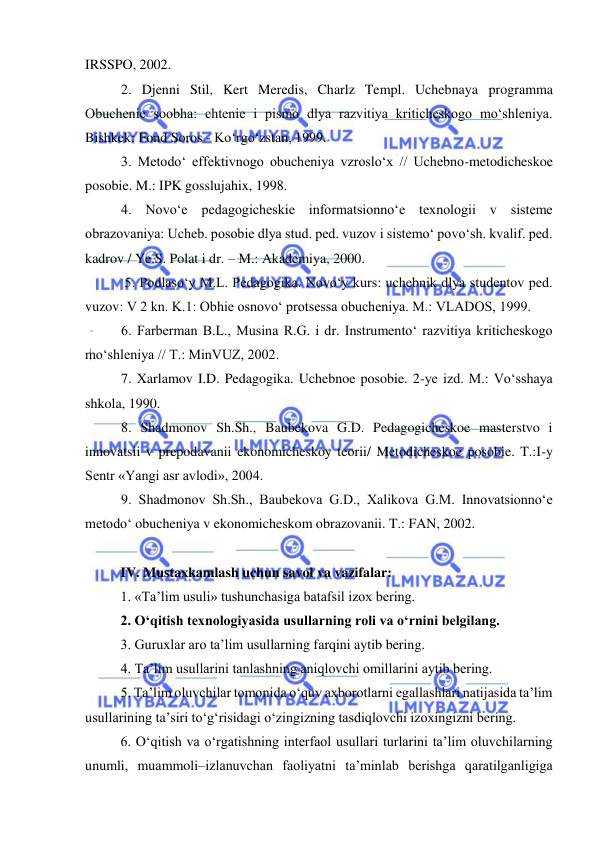  
 
IRSSPO, 2002. 
2. Djenni Stil, Kert Meredis, Charlz Templ. Uchebnaya programma 
Obuchenie soobha: chtenie i pismo dlya razvitiya kriticheskogo mo‘shleniya. 
Bishkek: Fond Soros - Ko‘rgo‘zstan, 1999. 
3. Metodo‘ effektivnogo obucheniya vzroslo‘x // Uchebno-metodicheskoe 
posobie. M.: IPK gosslujahix, 1998. 
4. Novo‘e pedagogicheskie informatsionno‘e texnologii v sisteme 
obrazovaniya: Ucheb. posobie dlya stud. ped. vuzov i sistemo‘ povo‘sh. kvalif. ped. 
kadrov / Ye.S. Polat i dr. – M.: Akademiya, 2000. 
 5. Podlaso‘y M.L. Pedagogika. Novo‘y kurs: uchebnik dlya studentov ped. 
vuzov: V 2 kn. K.1: Obhie osnovo‘ protsessa obucheniya. M.: VLADOS, 1999. 
6. Farberman B.L., Musina R.G. i dr. Instrumento‘ razvitiya kriticheskogo 
mo‘shleniya // T.: MinVUZ, 2002. 
7. Xarlamov I.D. Pedagogika. Uchebnoe posobie. 2-ye izd. M.: Vo‘sshaya 
shkola, 1990. 
8. Shadmonov Sh.Sh., Baubekova G.D. Pedagogicheskoe masterstvo i 
innovatsii v prepodavanii ekonomicheskoy teorii/ Metodicheskoe posobie. T.:I-y 
Sentr «Yangi asr avlodi», 2004. 
9. Shadmonov Sh.Sh., Baubekova G.D., Xalikova G.M. Innovatsionno‘e 
metodo‘ obucheniya v ekonomicheskom obrazovanii. T.: FAN, 2002. 
 
IV. Mustaxkamlash uchun savol va vazifalar:  
1. «Ta’lim usuli» tushunchasiga batafsil izox bering.  
2. O‘qitish texnologiyasida usullarning roli va o‘rnini belgilang. 
3. Guruxlar aro ta’lim usullarning farqini aytib bering.  
4. Ta’lim usullarini tanlashning aniqlovchi omillarini aytib bering.  
5. Ta’lim oluvchilar tomonida o‘quv axborotlarni egallashlari natijasida ta’lim 
usullarining ta’siri to‘g‘risidagi o‘zingizning tasdiqlovchi izoxingizni bering.  
6. O‘qitish va o‘rgatishning interfaol usullari turlarini ta’lim oluvchilarning 
unumli, muammoli–izlanuvchan faoliyatni ta’minlab berishga qaratilganligiga 
