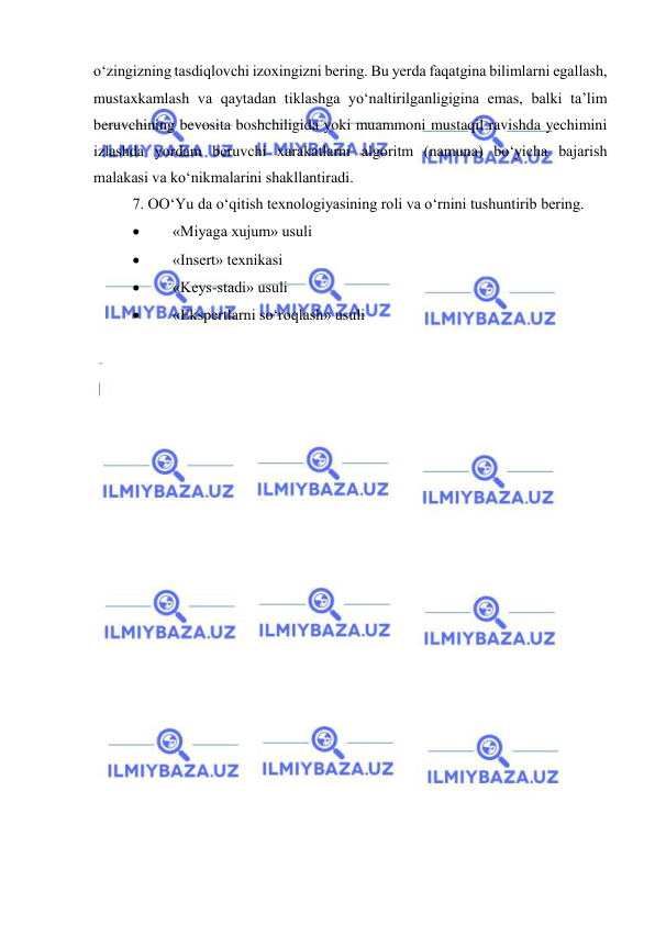  
 
o‘zingizning tasdiqlovchi izoxingizni bering. Bu yerda faqatgina bilimlarni egallash, 
mustaxkamlash va qaytadan tiklashga yo‘naltirilganligigina emas, balki ta’lim 
beruvchining bevosita boshchiligida yoki muammoni mustaqil ravishda yechimini 
izlashda yordam beruvchi xarakatlarni algoritm (namuna) bo‘yicha bajarish 
malakasi va ko‘nikmalarini shakllantiradi. 
7. OO‘Yu da o‘qitish texnologiyasining roli va o‘rnini tushuntirib bering.  
 
«Miyaga xujum» usuli 
 
«Insert» texnikasi 
 
«Keys-stadi» usuli 
 
«Ekspertlarni so‘roqlash» usuli 
 
 
 
 
 
 
 
 
 
