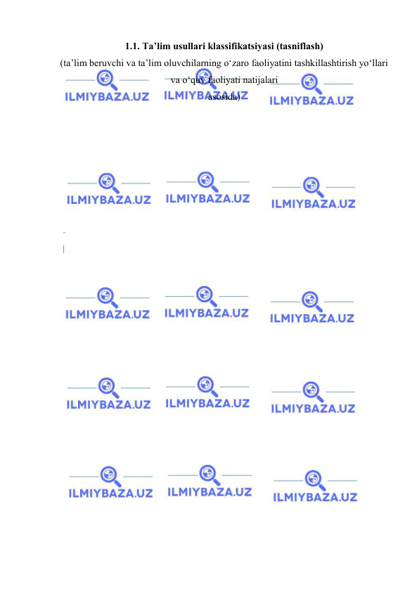  
 
1.1. Ta’lim usullari klassifikatsiyasi (tasniflash)  
(ta’lim beruvchi va ta’lim oluvchilarning o‘zaro faoliyatini tashkillashtirish yo‘llari 
va o‘quv faoliyati natijalari  
asosida) 
 
 
