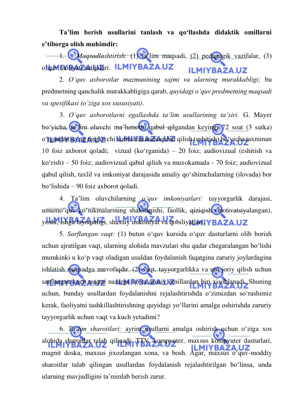  
 
Ta’lim berish usullarini tanlash va qo‘llashda didaktik omillarni 
e’tiborga olish muhimdir: 
1. 
Maqsadlashtirish: (1) ta’lim maqsadi, (2) pedagogik vazifalar, (3) 
o‘quv faoliyati natijalari. 
2. O‘quv axborotlar mazmunining xajmi va ularning murakkabligi; bu 
predmetning qanchalik murakkabligiga qarab, quyidagi o‘quv predmetning maqsadi 
va spesifikasi (o‘ziga xos xususiyati).  
3. O‘quv axborotlarni egallashda ta’lim usullarining ta’siri. G. Mayer 
bo‘yicha, ta’lim oluvchi ma’lumotni qabul qilgandan keyingi 72 soat (3 sutka) 
o‘tgandan so‘ng tinglovchi xotirasida audioqabul qilish (eshitish) bo‘yicha taxminan 
10 foiz axborot qoladi;  vizual (ko‘rganida) – 20 foiz; audiovizual (eshitish va 
ko‘rish) – 50 foiz; audiovizual qabul qilish va muxokamada - 70 foiz; audiovizual 
qabul qilish, taxlil va imkoniyat darajasida amaliy qo‘shimchalarning (ilovada) bor 
bo‘lishida – 90 foiz axborot qoladi.  
4. Ta’lim oluvchilarning o‘quv imkoniyatlari: tayyorgarlik darajasi, 
umumo‘quv ko‘nikmalarining shakllanishi, faollik, qiziqish (motivatsiyalangan), 
yoshi, ishga layoqatligi, shaxsiy imkoniyat va qobiliyatlari.   
5. Sarflangan vaqt: (1) butun o‘quv kursida o‘quv dasturlarni olib borish 
uchun ajratilgan vaqt, ularning alohida mavzulari shu qadar chegaralangan bo‘lishi 
mumkinki u ko‘p vaqt oladigan usuldan foydalanish faqatgina zaruriy joylardagina 
ishlatish maqsadga muvofiqdir. (2) vaqt, tayyorgarlikka va uni joriy qilish uchun 
sarflangan kuch nuqtai nazarga ko‘ra asosiy omillardan biri xisoblanadi. Shuning 
uchun, bunday usullardan foydalanishni rejalashtirishda o‘zimizdan so‘rashimiz 
kerak, faoliyatni tashkillashtirishning quyidagi yo‘llarini amalga oshirishda zaruriy 
tayyorgarlik uchun vaqt va kuch yetadimi?       
6. Ta’lim sharoitlari: ayrim usullarni amalga oshirish uchun o‘ziga xos 
alohida sharoitlar talab qilinadi: TTV, kompyuter, maxsus kompyuter dasturlari, 
magnit doska, maxsus jixozlangan xona, va bosh. Agar, maxsus o‘quv-moddiy 
sharoitlar talab qilingan usullardan foydalanish rejalashtirilgan bo‘linsa, unda 
ularning mavjudligini ta’minlab berish zarur.  
