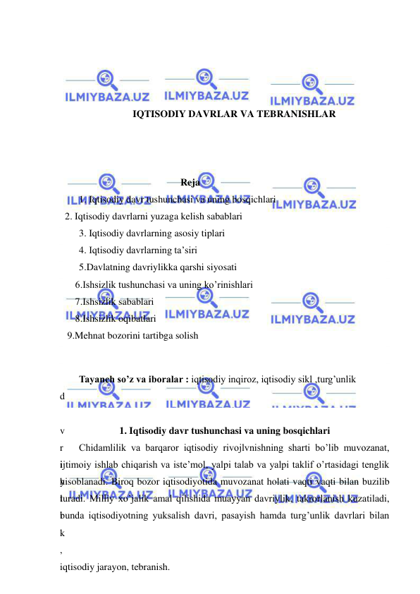  
 
 
 
 
 
IQTISODIY DAVRLAR VA TEBRANISHLAR 
 
 
 
 
Reja 
1. Iqtisodiy davr tushunchasi va uning bosqichlari 
  2. Iqtisodiy davrlarni yuzaga kelish sabablari 
3. Iqtisodiy davrlarning asosiy tiplari 
4. Iqtisodiy davrlarning ta’siri 
5.Davlatning davriylikka qarshi siyosati 
 6.Ishsizlik tushunchasi va uning ko’rinishlari 
 7.Ishsizlik sabablari 
 8.Ishsizlik oqibatlari 
   9.Mehnat bozorini tartibga solish 
 
Tayanch so’z va iboralar : iqtisodiy inqiroz, iqtisodiy sikl ,turg’unlik 
d
a
v
r
i
y
l
i
k
,
iqtisodiy jarayon, tebranish. 
 
1. Iqtisodiy davr tushunchasi va uning bosqichlari 
Chidamlilik va barqaror iqtisodiy rivojlvnishning sharti bo’lib muvozanat, 
ijtimoiy ishlab chiqarish va iste’mol, yalpi talab va yalpi taklif o’rtasidagi tenglik 
hisoblanadi. Biroq bozor iqtisodiyotida muvozanat holati vaqti vaqti bilan buzilib 
turadi. Milliy xo’jalik amal qilishida muayyan davriylik, takrorlanish kuzatiladi, 
bunda iqtisodiyotning yuksalish davri, pasayish hamda turg’unlik davrlari bilan 
