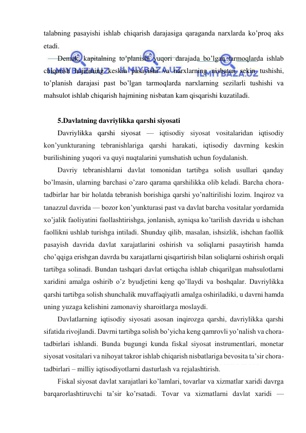  
 
talabning pasayishi ishlab chiqarish darajasiga qaraganda narxlarda ko’proq aks 
etadi.  
Demak, kapitalning to’planishi yuqori darajada bo’lgan tarmoqlarda ishlab 
chiqarish hajmining keskin pasayishi va narxlarning nisbatan sekin tushishi, 
to’planish darajasi past bo’lgan tarmoqlarda narxlarning sezilarli tushishi va 
mahsulot ishlab chiqarish hajmining nisbatan kam qisqarishi kuzatiladi.  
 
5.Davlatning davriylikka qarshi siyosati 
Davriylikka qarshi siyosat — iqtisodiy siyosat vositalaridan iqtisodiy 
kon’yunkturaning tebranishlariga qarshi harakati, iqtisodiy davrning keskin 
burilishining yuqori va quyi nuqtalarini yumshatish uchun foydalanish. 
Davriy tebranishlarni davlat tomonidan tartibga solish usullari qanday 
bo’lmasin, ularning barchasi o’zaro qarama qarshilikka olib keladi. Barcha chora-
tadbirlar har bir holatda tebranish borishiga qarshi yo’naltirilishi lozim. Inqiroz va 
tanazzul davrida — bozor kon’yunkturasi past va davlat barcha vositalar yordamida 
xo’jalik faoliyatini faollashtirishga, jonlanish, ayniqsa ko’tarilish davrida u ishchan 
faollikni ushlab turishga intiladi. Shunday qilib, masalan, ishsizlik, ishchan faollik 
pasayish davrida davlat xarajatlarini oshirish va soliqlarni pasaytirish hamda 
cho’qqiga erishgan davrda bu xarajatlarni qisqartirish bilan soliqlarni oshirish orqali 
tartibga solinadi. Bundan tashqari davlat ortiqcha ishlab chiqarilgan mahsulotlarni 
xaridini amalga oshirib o’z byudjetini keng qo’llaydi va boshqalar. Davriylikka 
qarshi tartibga solish shunchalik muvaffaqiyatli amalga oshiriladiki, u davrni hamda 
uning yuzaga kelishini zamonaviy sharoitlarga moslaydi. 
Davlatlarning iqtisodiy siyosati asosan inqirozga qarshi, davriylikka qarshi 
sifatida rivojlandi. Davrni tartibga solish bo’yicha keng qamrovli yo’nalish va chora-
tadbirlari ishlandi. Bunda bugungi kunda fiskal siyosat instrumentlari, monetar 
siyosat vositalari va nihoyat takror ishlab chiqarish nisbatlariga bevosita ta’sir chora-
tadbirlari – milliy iqtisodiyotlarni dasturlash va rejalashtirish. 
Fiskal siyosat davlat xarajatlari ko’lamlari, tovarlar va xizmatlar xaridi davrga 
barqarorlashtiruvchi ta’sir ko’rsatadi. Tovar va xizmatlarni davlat xaridi — 
