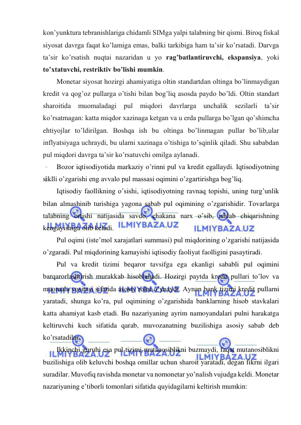  
 
kon’yunktura tebranishlariga chidamli SIMga yalpi talabning bir qismi. Biroq fiskal 
siyosat davrga faqat ko’lamiga emas, balki tarkibiga ham ta’sir ko’rsatadi. Darvga 
ta’sir ko’rsatish nuqtai nazaridan u yo rag’batlantiruvchi, ekspansiya, yoki 
to’xtatuvchi, restriktiv bo’lishi mumkin. 
Monetar siyosat hozirgi ahamiyatiga oltin standartdan oltinga bo’linmaydigan 
kredit va qog’oz pullarga o’tishi bilan bog’liq asosda paydo bo’ldi. Oltin standart 
sharoitida muomaladagi pul miqdori davrlarga unchalik sezilarli ta’sir 
ko’rsatmagan: katta miqdor xazinaga ketgan va u erda pullarga bo’lgan qo’shimcha 
ehtiyojlar to’ldirilgan. Boshqa ish bu oltinga bo’linmagan pullar bo’lib,ular 
inflyatsiyaga uchraydi, bu ularni xazinaga o’tishiga to’sqinlik qiladi. Shu sababdan 
pul miqdori davrga ta’sir ko’rsatuvchi omilga aylanadi. 
Bozor iqtisodiyotida markaziy o’rinni pul va kredit egallaydi. Iqtisodiyotning 
siklli o’zgarishi eng avvalo pul massasi oqimini o’zgartirishga bog’liq. 
Iqtisodiy faollikning o’sishi, iqtisodiyotning ravnaq topishi, uning turg’unlik 
bilan almashinib turishiga yagona sabab pul oqimining o’zgarishidir. Tovarlarga 
talabning ortishi natijasida savdo, chakana narx o’sib, ishlab chiqarishning 
kengayishiga olib keladi. 
Pul oqimi (iste’mol xarajatlari summasi) pul miqdorining o’zgarishi natijasida 
o’zgaradi. Pul miqdorining kamayishi iqtisodiy faoliyat faolligini pasaytiradi. 
Pul va kredit tizimi beqaror tavsifga ega ekanligi sababli pul oqimini 
barqarorlashtirish murakkab hisoblanadi. Hozirgi paytda kredit pullari to’lov va 
muomala vositasi sifatida asosiy rolni o’ynaydi. Aynan bank tizimi kredit pullarni 
yaratadi, shunga ko’ra, pul oqimining o’zgarishida banklarning hisob stavkalari 
katta ahamiyat kasb etadi. Bu nazariyaning ayrim namoyandalari pulni harakatga 
keltiruvchi kuch sifatida qarab, muvozanatning buzilishiga asosiy sabab deb 
ko’rsatadilar.  
Ikkinchi guruhi esa pul tizimi mutanosiblikni buzmaydi, faqat mutanosiblikni 
buzilishiga olib keluvchi boshqa omillar uchun sharoit yaratadi, degan fikrni ilgari 
suradilar. Muvofiq ravishda monetar va nomonetar yo’nalish vujudga keldi. Monetar 
nazariyaning e’tiborli tomonlari sifatida quyidagilarni keltirish mumkin: 
