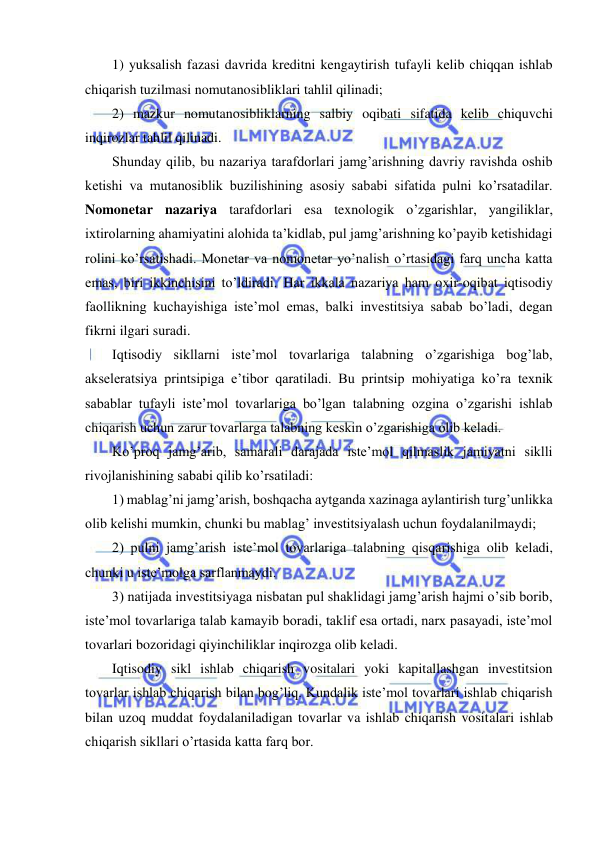  
 
1) yuksalish fazasi davrida kreditni kengaytirish tufayli kelib chiqqan ishlab 
chiqarish tuzilmasi nomutanosibliklari tahlil qilinadi; 
2) mazkur nomutanosibliklarning salbiy oqibati sifatida kelib chiquvchi 
inqirozlar tahlil qilinadi. 
Shunday qilib, bu nazariya tarafdorlari jamg’arishning davriy ravishda oshib 
ketishi va mutanosiblik buzilishining asosiy sababi sifatida pulni ko’rsatadilar. 
Nomonetar nazariya tarafdorlari esa texnologik o’zgarishlar, yangiliklar, 
ixtirolarning ahamiyatini alohida ta’kidlab, pul jamg’arishning ko’payib ketishidagi 
rolini ko’rsatishadi. Monetar va nomonetar yo’nalish o’rtasidagi farq uncha katta 
emas, biri ikkinchisini to’ldiradi. Har ikkala nazariya ham oxir-oqibat iqtisodiy 
faollikning kuchayishiga iste’mol emas, balki investitsiya sabab bo’ladi, degan 
fikrni ilgari suradi.  
Iqtisodiy sikllarni iste’mol tovarlariga talabning o’zgarishiga bog’lab, 
akseleratsiya printsipiga e’tibor qaratiladi. Bu printsip mohiyatiga ko’ra texnik 
sabablar tufayli iste’mol tovarlariga bo’lgan talabning ozgina o’zgarishi ishlab 
chiqarish uchun zarur tovarlarga talabning keskin o’zgarishiga olib keladi. 
Ko’proq jamg’arib, samarali darajada iste’mol qilmaslik jamiyatni siklli 
rivojlanishining sababi qilib ko’rsatiladi: 
1) mablag’ni jamg’arish, boshqacha aytganda xazinaga aylantirish turg’unlikka 
olib kelishi mumkin, chunki bu mablag’ investitsiyalash uchun foydalanilmaydi; 
2) pulni jamg’arish iste’mol tovarlariga talabning qisqarishiga olib keladi, 
chunki u iste’molga sarflanmaydi. 
3) natijada investitsiyaga nisbatan pul shaklidagi jamg’arish hajmi o’sib borib, 
iste’mol tovarlariga talab kamayib boradi, taklif esa ortadi, narx pasayadi, iste’mol 
tovarlari bozoridagi qiyinchiliklar inqirozga olib keladi. 
Iqtisodiy sikl ishlab chiqarish vositalari yoki kapitallashgan investitsion 
tovarlar ishlab chiqarish bilan bog’liq. Kundalik iste’mol tovarlari ishlab chiqarish 
bilan uzoq muddat foydalaniladigan tovarlar va ishlab chiqarish vositalari ishlab 
chiqarish sikllari o’rtasida katta farq bor. 
