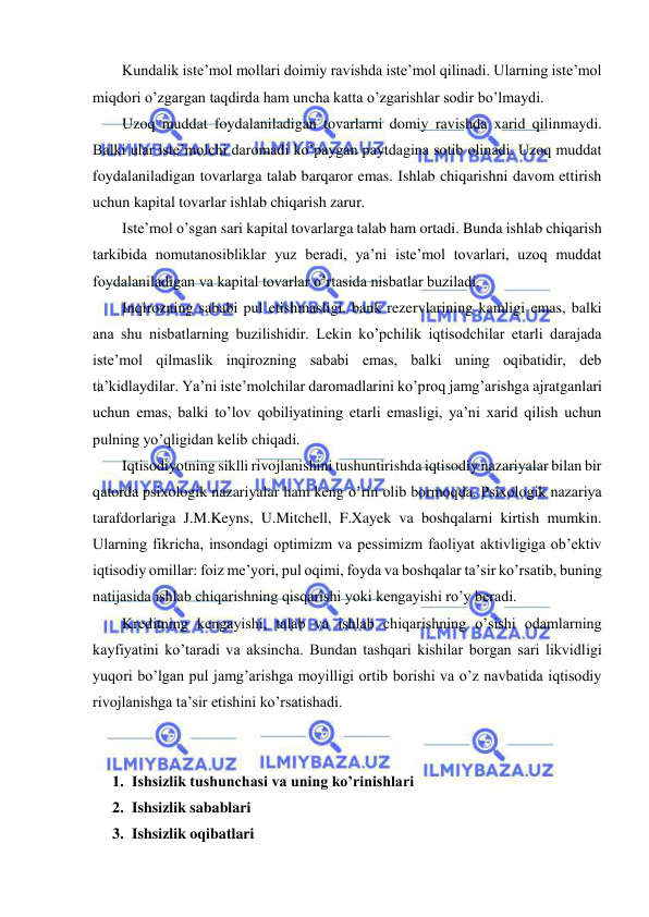  
 
Kundalik iste’mol mollari doimiy ravishda iste’mol qilinadi. Ularning iste’mol 
miqdori o’zgargan taqdirda ham uncha katta o’zgarishlar sodir bo’lmaydi.  
Uzoq muddat foydalaniladigan tovarlarni domiy ravishda xarid qilinmaydi. 
Balki ular iste’molchi daromadi ko’paygan paytdagina sotib olinadi. Uzoq muddat 
foydalaniladigan tovarlarga talab barqaror emas. Ishlab chiqarishni davom ettirish 
uchun kapital tovarlar ishlab chiqarish zarur. 
Iste’mol o’sgan sari kapital tovarlarga talab ham ortadi. Bunda ishlab chiqarish 
tarkibida nomutanosibliklar yuz beradi, ya’ni iste’mol tovarlari, uzoq muddat 
foydalaniladigan va kapital tovarlar o’rtasida nisbatlar buziladi. 
Inqirozning sababi pul etishmasligi, bank rezervlarining kamligi emas, balki 
ana shu nisbatlarning buzilishidir. Lekin ko’pchilik iqtisodchilar etarli darajada 
iste’mol qilmaslik inqirozning sababi emas, balki uning oqibatidir, deb 
ta’kidlaydilar. Ya’ni iste’molchilar daromadlarini ko’proq jamg’arishga ajratganlari 
uchun emas, balki to’lov qobiliyatining etarli emasligi, ya’ni xarid qilish uchun 
pulning yo’qligidan kelib chiqadi. 
Iqtisodiyotning siklli rivojlanishini tushuntirishda iqtisodiy nazariyalar bilan bir 
qatorda psixologik nazariyalar ham keng o’rin olib bormoqda. Psixologik nazariya 
tarafdorlariga J.M.Keyns, U.Mitchell, F.Xayek va boshqalarni kirtish mumkin. 
Ularning fikricha, insondagi optimizm va pessimizm faoliyat aktivligiga ob’ektiv 
iqtisodiy omillar: foiz me’yori, pul oqimi, foyda va boshqalar ta’sir ko’rsatib, buning 
natijasida ishlab chiqarishning qisqarishi yoki kengayishi ro’y beradi. 
Kreditning kengayishi, talab va ishlab chiqarishning o’sishi odamlarning 
kayfiyatini ko’taradi va aksincha. Bundan tashqari kishilar borgan sari likvidligi 
yuqori bo’lgan pul jamg’arishga moyilligi ortib borishi va o’z navbatida iqtisodiy 
rivojlanishga ta’sir etishini ko’rsatishadi. 
 
 
1. Ishsizlik tushunchasi va uning ko’rinishlari 
2. Ishsizlik sabablari 
3. Ishsizlik oqibatlari 
