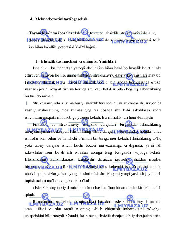  
 
4. Mehnatbozorinitartibgasolish 
 
Tayanch so’z va iboralar: Ishsizlik,friktsion ishsizlik, strukturaviy ishsizlik, 
davriy ishsizlik, ishsizlikning tabiiy darajasi, ishsizlikning xaqiqiy darajasi, to’la 
ish bilan bandlik, potentsial YaIM hajmi. 
 
1. Ishsizlik tushunchasi va uning ko’rinishlari  
Ishsizlik – bu mehnatga yaroqli aholini ish bilan band bo’lmaslik holatini aks 
ettiruvchi jarayon bo’lib, uning friktsion, strukturaviy, davriy ko’rinishlari mavjud. 
Friktsion ishsizlik – bu ihtiyoriy ishsizlik bo’lib, bir ishdan boshqaishga o’tish, 
yashash joyini o’zgartirish va boshqa shu kabi holatlar bilan bog’liq. Ishsizlikning 
bu turi doimiydir. 
Strukturaviy ishsizlik majburiy ishsizlik turi bo’lib, ishlab chiqarish jarayonida 
kasbiy mahoratning mos kelmasligiga va boshqa shu kabi sabablarga ko’ra 
ishchilarni qisqartirish hisobiga yuzaga keladi. Bu ishsizlik turi ham doimiydir. 
Friktsion va strukturaviy ishsizlik darajalari birgalikda ishsizlikning 
tabiiydarajasini ifodalaydi. Ishsizlikning tabiiy darajasi – bu shunday holatki, unda 
ishsizlar soni bilan bo’sh ishchi o’rinlari bir-biriga mos keladi. Ishsizlikning to’liq 
yoki tabiiy darajasi ishchi kuchi bozori muvozanatiga erishganda, ya’ni ish 
izlovchilar soni bo’sh ish o’rinlari soniga teng bo’lganda vujudga keladi. 
Ishsizlikning tabiiy darajasi kandaydir darajada iqtisodiy jihatdan maqbul 
hisoblanadi. Chunki «friktsion» ishsizlarga mos keluvchi ish o’rinlarini topish, 
«tarkibiy» ishsizlarga ham yangi kasbni o’zlashtirish yoki yangi yashash joyida ish 
topish uchun ma’lum vaqt kerak bo’ladi. 
«Ishsizlikning tabiiy darajasi» tushunchasi ma’lum bir aniqliklar kiritishni talab 
qiladi. 
Birinchidan, bu tushuncha iqtisodiyot har doim ishsizlikni tabiiy darajasida 
amal qilishi va shu orqali o’zining ishlab chiqarish imkoniyatini ro’yobga 
chiqarishini bildirmaydi. Chunki, ko’pincha ishsizlik darajasi tabiiy darajadan ortiq, 
