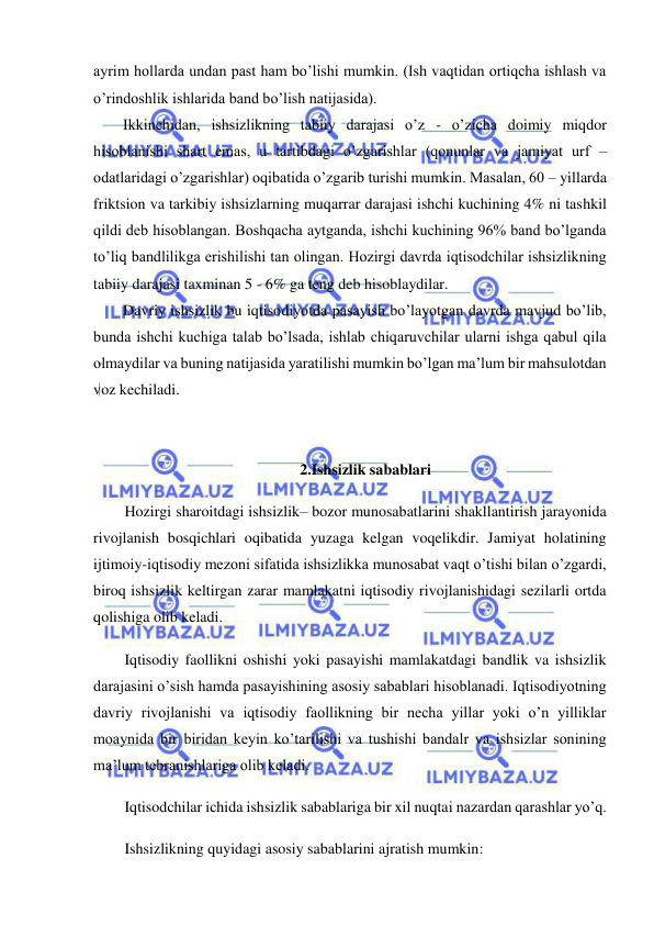  
 
ayrim hollarda undan past ham bo’lishi mumkin. (Ish vaqtidan ortiqcha ishlash va 
o’rindoshlik ishlarida band bo’lish natijasida). 
Ikkinchidan, ishsizlikning tabiiy darajasi o’z - o’zicha doimiy miqdor 
hisoblanishi shart emas, u tartibdagi o’zgarishlar (qonunlar va jamiyat urf – 
odatlaridagi o’zgarishlar) oqibatida o’zgarib turishi mumkin. Masalan, 60 – yillarda 
friktsion va tarkibiy ishsizlarning muqarrar darajasi ishchi kuchining 4% ni tashkil 
qildi deb hisoblangan. Boshqacha aytganda, ishchi kuchining 96% band bo’lganda 
to’liq bandlilikga erishilishi tan olingan. Hozirgi davrda iqtisodchilar ishsizlikning 
tabiiy darajasi taxminan 5 - 6% ga teng deb hisoblaydilar. 
Davriy ishsizlik bu iqtisodiyotda pasayish bo’layotgan davrda mavjud bo’lib, 
bunda ishchi kuchiga talab bo’lsada, ishlab chiqaruvchilar ularni ishga qabul qila 
olmaydilar va buning natijasida yaratilishi mumkin bo’lgan ma’lum bir mahsulotdan 
voz kechiladi. 
 
 
2.Ishsizlik sabablari 
Hozirgi sharoitdagi ishsizlik– bozor munosabatlarini shakllantirish jarayonida 
rivojlanish bosqichlari oqibatida yuzaga kelgan voqelikdir. Jamiyat holatining 
ijtimoiy-iqtisodiy mezoni sifatida ishsizlikka munosabat vaqt o’tishi bilan o’zgardi, 
biroq ishsizlik keltirgan zarar mamlakatni iqtisodiy rivojlanishidagi sezilarli ortda 
qolishiga olib keladi. 
Iqtisodiy faollikni oshishi yoki pasayishi mamlakatdagi bandlik va ishsizlik 
darajasini o’sish hamda pasayishining asosiy sabablari hisoblanadi. Iqtisodiyotning 
davriy rivojlanishi va iqtisodiy faollikning bir necha yillar yoki o’n yilliklar 
moaynida bir biridan keyin ko’tarilishi va tushishi bandalr va ishsizlar sonining 
ma’lum tebranishlariga olib keladi. 
Iqtisodchilar ichida ishsizlik sabablariga bir xil nuqtai nazardan qarashlar yo’q. 
Ishsizlikning quyidagi asosiy sabablarini ajratish mumkin: 
