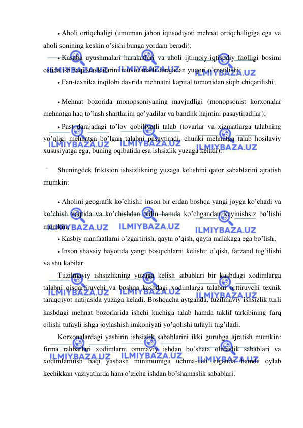  
 
 Aholi ortiqchaligi (umuman jahon iqtisodiyoti mehnat ortiqchaligiga ega va 
aholi sonining keskin o’sishi bunga yordam beradi); 
 Kasaba uyushmalari harakatlari va aholi ijtimoiy-iqtisodiy faolligi bosimi 
ostida ish haqi stavkalarini muvozanatli darajadan yuqori o’rnatilishi; 
 Fan-texnika inqilobi davrida mehnatni kapital tomonidan siqib chiqarilishi; 
 Mehnat bozorida monopsoniyaning mavjudligi (monopsonist korxonalar 
mehnatga haq to’lash shartlarini qo’yadilar va bandlik hajmini pasaytiradilar); 
 Past darajadagi to’lov qobiliyatli talab (tovarlar va xizmatlarga talabning 
yo’qligi mehnatga bo’lgan talabni pasaytiradi, chunki mehnatga talab hosilaviy 
xususiyatga ega, buning oqibatida esa ishsizlik yuzaga keladi). 
Shuningdek friktsion ishsizlikning yuzaga kelishini qator sabablarini ajratish 
mumkin: 
 Aholini geografik ko’chishi: inson bir erdan boshqa yangi joyga ko’chadi va 
ko’chish vaqtida va ko’chishdan oldin hamda ko’chgandan keyinishsiz bo’lishi 
mumkin; 
 Kasbiy manfaatlarni o’zgartirish, qayta o’qish, qayta malakaga ega bo’lish; 
 Inson shaxsiy hayotida yangi bosqichlarni kelishi: o’qish, farzand tug’ilishi 
va shu kabilar. 
Tuzilmaviy ishsizlikning yuzaga kelish sabablari bir kasbdagi xodimlarga 
talabni qisqartiruvchi va boshqa kasbdagi xodimlarga talabni orttiruvchi texnik 
taraqqiyot natijasida yuzaga keladi. Boshqacha aytganda, tuzilmaviy ishsizlik turli 
kasbdagi mehnat bozorlarida ishchi kuchiga talab hamda taklif tarkibining farq 
qilishi tufayli ishga joylashish imkoniyati yo’qolishi tufayli tug’iladi. 
Korxonalardagi yashirin ishsizlik sabablarini ikki guruhga ajratish mumkin: 
firma rahbarlari xodimlarni ommaviy ishdan bo’shata olmaslik sabablari va 
xodimlarniish haqi yashash minimumiga uchma-uch etganda hamda oylab 
kechikkan vaziyatlarda ham o’zicha ishdan bo’shamaslik sabablari. 
