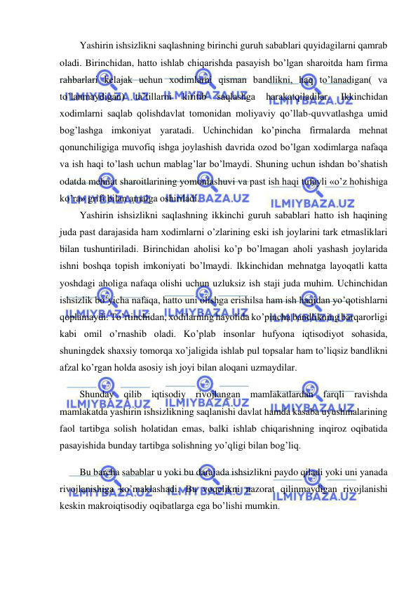  
 
Yashirin ishsizlikni saqlashning birinchi guruh sabablari quyidagilarni qamrab 
oladi. Birinchidan, hatto ishlab chiqarishda pasayish bo’lgan sharoitda ham firma 
rahbarlari kelajak uchun xodimlarni qisman bandlikni, haq to’lanadigan( va 
to’lanmaydigan) 
ta’tillarni 
kiritib 
saqlashga 
harakatqiladilar. 
Ikkinchidan 
xodimlarni saqlab qolishdavlat tomonidan moliyaviy qo’llab-quvvatlashga umid 
bog’lashga imkoniyat yaratadi. Uchinchidan ko’pincha firmalarda mehnat 
qonunchiligiga muvofiq ishga joylashish davrida ozod bo’lgan xodimlarga nafaqa 
va ish haqi to’lash uchun mablag’lar bo’lmaydi. Shuning uchun ishdan bo’shatish 
odatda mehnat sharoitlarining yomonlashuvi va past ish haqi tufayli «o’z hohishiga 
ko’ra» grifi bilan amalga oshiriladi. 
Yashirin ishsizlikni saqlashning ikkinchi guruh sabablari hatto ish haqining 
juda past darajasida ham xodimlarni o’zlarining eski ish joylarini tark etmasliklari 
bilan tushuntiriladi. Birinchidan aholisi ko’p bo’lmagan aholi yashash joylarida 
ishni boshqa topish imkoniyati bo’lmaydi. Ikkinchidan mehnatga layoqatli katta 
yoshdagi aholiga nafaqa olishi uchun uzluksiz ish staji juda muhim. Uchinchidan 
ishsizlik bo’yicha nafaqa, hatto uni olishga erishilsa ham ish haqidan yo’qotishlarni 
qoplamaydi. To’rtinchidan, xodilarning hayolida ko’pincha bandlikning barqarorligi 
kabi omil o’rnashib oladi. Ko’plab insonlar hufyona iqtisodiyot sohasida, 
shuningdek shaxsiy tomorqa xo’jaligida ishlab pul topsalar ham to’liqsiz bandlikni 
afzal ko’rgan holda asosiy ish joyi bilan aloqani uzmaydilar. 
Shunday qilib iqtisodiy rivojlangan mamlakatlardan farqli ravishda 
mamlakatda yashirin ishsizlikning saqlanishi davlat hamda kasaba uyushmalarining 
faol tartibga solish holatidan emas, balki ishlab chiqarishning inqiroz oqibatida 
pasayishida bunday tartibga solishning yo’qligi bilan bog’liq. 
Bu barcha sabablar u yoki bu darajada ishsizlikni paydo qiladi yoki uni yanada 
rivojlanishiga ko’maklashadi. Bu voqelikni nazorat qilinmaydigan rivojlanishi 
keskin makroiqtisodiy oqibatlarga ega bo’lishi mumkin. 
 
