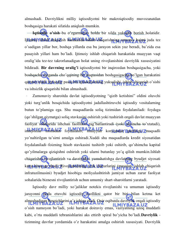  
 
almashadi. Davriylikni milliy iqtisodiyotni bir makroiqtisodiy muvozanatdan 
boshqasiga harakati sifatida aniqlash mumkin. 
Iqtisodiy o’sish–bu o’zgarmagan holda bir xilda yuksalib borish holatidir. 
Ijtimoiy ishlab chiqarish harakatida ishlab chiqarishning umumiy hajmi juda tez 
o’sadigan yillar bor, boshqa yillarda esa bu jarayon sekin yuz beradi, ba’zida esa 
pasayish yillari ham bo’ladi. Ijtimoiy ishlab chiqarish harakatida muayyan vaqt 
oralig’ida tez-tez takrorlanadigan holat uning rivojlanishini davriylik xususiyatini 
bildiradi. Bir davrning oralig’i iqtisodiyotni bir inqirozdan boshqasigacha, yoki 
boshqacha aytganda cho’qqining bir nuqtasidan boshqasigacha bo’lgan harakatini 
qamrab oladi. Iqtisodiy pasayish iqtisodiyotning yuksalishi, ishlab chiqarish o’sishi 
va ishsizlik qisqarishi bilan almashadi. 
Zamonaviy sharoitda davlat iqtisodiyotning “qizib ketishini” oldini oluvchi 
yoki turg’unlik bosqichida iqtisodiyotni jadallashtiruvchi iqtisodiy vositalarning 
butun to’plamiga ega. Shu maqsadlarda soliq tizimidan foydalaniladi: foydaga 
(qo’shilgan qiymatga) soliq stavkasini oshirish yoki tushirish orqali davlat muayyan 
faoliyat sohalarida ishchan faolllikni rag’batlantiradi (yoki aksincha to’xtatadi), 
imtiyozlar tizimidan foydalanib, muayyan korxonalar guruhiga maqsadli 
yo’naltirilgan ta’sirni amalga oshiradi.Xuddi shu maqsadlarda kredit siyosatidan 
foydalaniladi–foizning hisob stavkasini tushirib yoki oshirib, qo’shimcha kapital 
qo’yilmalarga qiziqishni oshirish yoki ularni butunlay yo’q qilish mumkin.Ishlab 
chiqarishni rivojlantirish va davriylikni yumshatishga davlatning byudjet siyosati 
katta hissa qo’shadi. Rivojlanishning yirik dasturlarini (masalan, ishlab chiqarish 
infratuzilmasini) byudjet hisobiga moliyalashtirish jamiyat uchun zarur faoliyat 
sohalarida biznesni rivojlantirish uchun umumiy shart-sharoitlarni yaratadi.  
Iqtisodiy davr milliy xo’jaliklar notekis rivojlanishi va umuman iqtisodiy 
jarayonni ifoda etuvchi iqtisodiy faollikni qator bir biri bilan ketma ket 
almashadigan bosqichlarini o’z ichiga oladi. Oxir oqibatda davriylik orqali iqtisodiy 
o’sish namoyon bo’ladi, yoki harakat doiraviy emas, vaziyatning uzoq muddatli 
kabi, o’rta muddatli tebranishlarini aks ettirib spiral bo’yicha bo’ladi.Davriylik - 
tizimning davrlar yordamida o’z harakatini amalga oshirish xususiyati. Davriylik 
