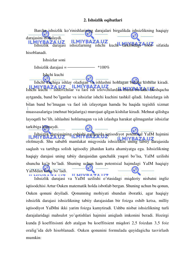  
 
2. Ishsizlik oqibatlari 
Barcha ishsizlik ko’rinishlarining darajalari birgalikda ishsizlikning haqiqiy 
darajasini ifodalaydi.  
Ishsizlik darajasi ishsizlarning ishchi kuchi tarkibidagi foizi sifatida 
hisoblanadi. 
        Ishsizlar soni 
Ishsizlik darajasi =  
*100%  
        Ishchi kuchi 
Ishchi kuchiga ishlay oladigan va ishlashni hohlagan barcha kishilar kiradi. 
Ishchi kuchi – ishlovchilar va faol ish izlovchilardan iborat bo’ladi. Boshqacha 
aytganda, band bo’lganlar va ishsizlar ishchi kuchini tashkil qiladi. Ishsizlarga ish 
bilan band bo’lmagan va faol ish izlayotgan hamda bu haqida tegishli xizmat 
muassasalariga (mehnat birjalariga) murojaat qilgan kishilar kiradi. Mehnat qilishga 
layoqatli bo’lib, ishlashni hohlamagan va ish izlashga harakat qilmaganlar ishsizlar 
tarkibiga kirmaydi. 
Ishsizlik darajasining oshishi natijasida iqtisodiyot potentsial YaIM hajmini 
ololmaydi. Shu sababli mamlakat miqyosida ishsizlikni uning tabiiy darajasida 
saqlash va tartibga solish iqtisodiy jihatdan katta ahamiyatga ega. Ishsizlikning 
haqiqiy darajasi uning tabiiy darajasidan qanchalik yuqori bo’lsa, YaIM uzilishi 
shuncha ko’p bo’ladi. Shuning uchun ham potentsial hajmdagi YaIM haqiqiy 
YaIMdan katta bo’ladi. 
Ishsizlik darajasi va YaIM uzilishi o’rtasidagi miqdoriy nisbatni ingliz 
iqtisodchisi Artur Ouken matematik holda isbotlab bergan. Shuning uchun bu qonun, 
Ouken qonuni deyiladi. Qonunning mohiyati shundan iboratki, agar haqiqiy 
ishsizlik darajasi ishsizlikning tabiiy darajasidan bir foizga oshib ketsa, milliy 
iqtisodiyot YaIMni ikki yarim foizga kamytiradi. Ushbu nisbat ishsizlikning turli 
darajalaridagi mahsulot yo’qotishlari hajmini aniqlash imkonini beradi. Hozirgi 
kunda β koeffitsisnti deb atalgan bu koeffitsient miqdori 2,5 foizdan 3,5 foiz 
oralig’ida deb hisoblanadi. Ouken qonunini formulada quyidagicha tasvirlash 
mumkin:  
