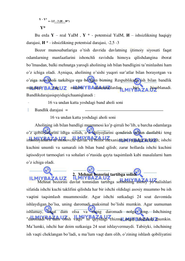  
 
    Y – Y* =- 2,5 – 3 (И – И*) 
     Y* 
Bu erda Y – real YaIM , Y * - potentsial YaIM, И – ishsizlikning haqiqiy 
darajasi, И * - ishsizlikning potentsial darajasi, -2,5 -3 
Bozor munosabatlariga o’tish davrida davlatning ijtimoiy siyosati faqat 
odamlarning manfaatlarini ishonchli ravishda himoya qilishdangina iborat 
bo’lmasdan, balki mehnatga yaroqli aholining ish bilan bandligini ta’minlashni ham 
o’z ichiga oladi. Ayniqsa, aholining o’sishi yuqori sur’atlar bilan borayotgan va 
o’ziga xos aholi tarkibiga ega bo’lgan bizning Respublikada ish bilan bandlik 
masalasi 
eng 
muhim 
muammolardan 
biri 
hisoblanadi. 
Bandlikdarajasiquyidagichaaniqlanadi : 
            16 va undan katta yoshdagi band aholi soni 
Bandlik darajasi  =    
              16 va undan katta yoshdagi aholi soni 
Aholining ish bilan bandligi muammosi ko’p qirrali bo’lib, u barcha odamlarga 
o’z qobiliyatlarini ishga solish, o’z ehtiyojlarini qondirish uchun dastlabki teng 
imkoniyatlarni ta’minlovchi davlat va bozor mexanizmini vujudga keltirish; ishchi 
kuchini unumli va samarali ish bilan band qilish; zarur hollarda ishchi kuchini 
iqtisodiyot tarmoqlari va sohalari o’rtasida qayta taqsimlash kabi masalalarni ham 
o’z ichiga oladi. 
2. Mehnat bozorini tartibga solish 
 
Mehnat bozorini davlat tomnidan tartibga solishning asosiy yo’nalishlari 
sifatida ishchi kuchi taklifini qilishda har bir ishchi oldidagi asosiy muammo bu ish 
vaqtini taqsimlash muammosidir. Agar ishchi sutkadagi 24 soat davomida 
ishlaydigan bo’lsa, uning daromadi maksimal bo’lishi mumkin. Agar uumuman 
ishlamay, faqat dam olsa va uning daromadi nolga teng. Ishchining 
"daromadi”va“dam olish vaqti" ni quyidagi chizma orqali ifodalash mumkin. 
Ma’lumki, ishchi har doim sutkasiga 24 soat ishlayvermaydi. Tabiiyki, ishchining 
ish vaqti cheklangan bo’ladi, u ma’lum vaqt dam olib, o’zining ishlash qobiliyatini 
