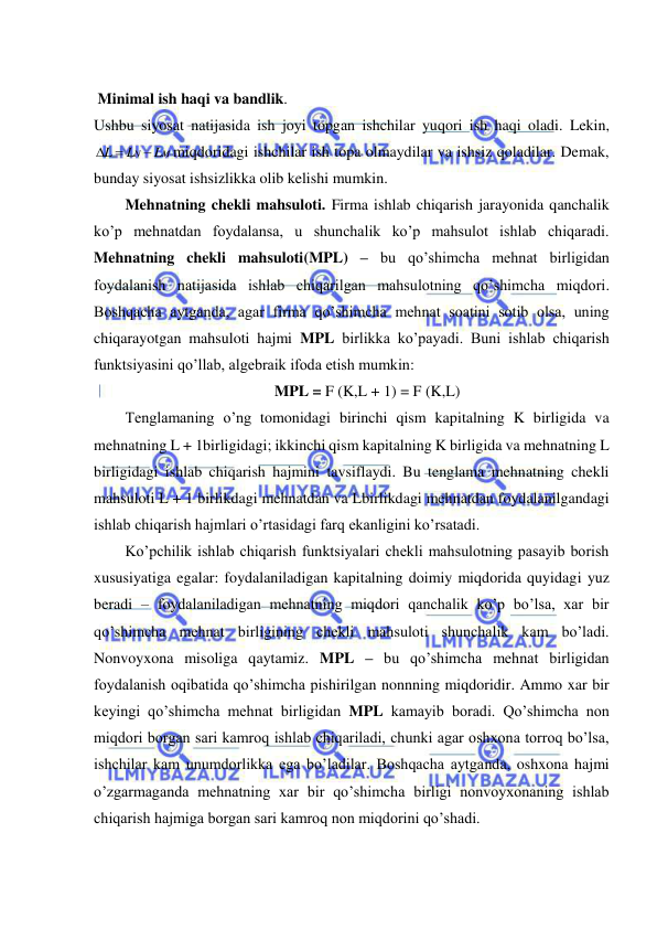  
 
 
 Minimal ish haqi va bandlik. 
Ushbu siyosat natijasida ish joyi topgan ishchilar yuqori ish haqi oladi. Lekin, 
M
N
L
L
L

 
miqdoridagi ishchilar ish topa olmaydilar va ishsiz qoladilar. Demak, 
bunday siyosat ishsizlikka olib kelishi mumkin. 
Mehnatning chekli mahsuloti. Firma ishlab chiqarish jarayonida qanchalik 
ko’p mehnatdan foydalansa, u shunchalik ko’p mahsulot ishlab chiqaradi. 
Mehnatning chekli mahsuloti(MPL) – bu qo’shimcha mehnat birligidan 
foydalanish natijasida ishlab chiqarilgan mahsulotning qo’shimcha miqdori. 
Boshqacha aytganda, agar firma qo’shimcha mehnat soatini sotib olsa, uning 
chiqarayotgan mahsuloti hajmi MPL birlikka ko’payadi. Buni ishlab chiqarish 
funktsiyasini qo’llab, algebraik ifoda etish mumkin: 
MPL = F (K,L + 1) = F (K,L) 
Tenglamaning o’ng tomonidagi birinchi qism kapitalning K birligida va 
mehnatning L + 1birligidagi; ikkinchi qism kapitalning K birligida va mehnatning L 
birligidagi ishlab chiqarish hajmini tavsiflaydi. Bu tenglama mehnatning chekli 
mahsuloti L + 1 birlikdagi mehnatdan va Lbirlikdagi mehnatdan foydalanilgandagi 
ishlab chiqarish hajmlari o’rtasidagi farq ekanligini ko’rsatadi. 
Ko’pchilik ishlab chiqarish funktsiyalari chekli mahsulotning pasayib borish 
xususiyatiga egalar: foydalaniladigan kapitalning doimiy miqdorida quyidagi yuz 
beradi – foydalaniladigan mehnatning miqdori qanchalik ko’p bo’lsa, xar bir 
qo’shimcha mehnat birligining chekli mahsuloti shunchalik kam bo’ladi. 
Nonvoyxona misoliga qaytamiz. MPL – bu qo’shimcha mehnat birligidan 
foydalanish oqibatida qo’shimcha pishirilgan nonnning miqdoridir. Ammo xar bir 
keyingi qo’shimcha mehnat birligidan MPL kamayib boradi. Qo’shimcha non 
miqdori borgan sari kamroq ishlab chiqariladi, chunki agar oshxona torroq bo’lsa, 
ishchilar kam unumdorlikka ega bo’ladilar. Boshqacha aytganda, oshxona hajmi 
o’zgarmaganda mehnatning xar bir qo’shimcha birligi nonvoyxonaning ishlab 
chiqarish hajmiga borgan sari kamroq non miqdorini qo’shadi. 
