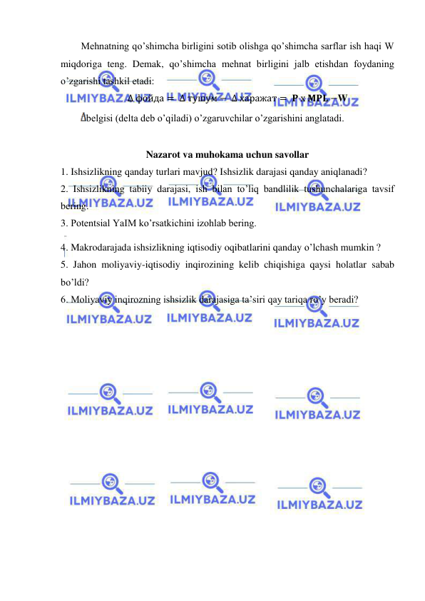  
 
Mehnatning qo’shimcha birligini sotib olishga qo’shimcha sarflar ish haqi W 
miqdoriga teng. Demak, qo’shimcha mehnat birligini jalb etishdan foydaning 
o’zgarishi tashkil etadi: 
∆ фойда = ∆ тушум − ∆ харажат =  𝐏 х 𝐌𝐏𝐋 −W 
belgisi (delta deb o’qiladi) o’zgaruvchilar o’zgarishini anglatadi. 
 
Nazarot va muhokama uchun savollar 
1. Ishsizlikning qanday turlari mavjud? Ishsizlik darajasi qanday aniqlanadi? 
2. Ishsizlikning tabiiy darajasi, ish bilan to’liq bandlilik tushunchalariga tavsif 
bering. 
3. Potentsial YaIM ko’rsatkichini izohlab bering. 
4. Makrodarajada ishsizlikning iqtisodiy oqibatlarini qanday o’lchash mumkin ? 
5. Jahon moliyaviy-iqtisodiy inqirozining kelib chiqishiga qaysi holatlar sabab 
bo’ldi? 
6. Moliyaviy inqirozning ishsizlik darajasiga ta’siri qay tariqa ro’y beradi?  
 
