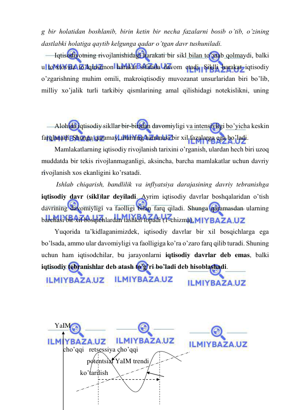  
 
g bir holatidan boshlanib, birin ketin bir necha fazalarni bosib o’tib, o’zining 
dastlabki holatiga qaytib kelgunga qadar o’tgan davr tushuniladi.  
Iqtisodiyotning rivojlanishidagi harakati bir sikl bilan to’xtab qolmaydi, balki 
u to’xtovsiz to’lqinsimon harakat sifatida davom etadi. Siklli harakat iqtisodiy 
o’zgarishning muhim omili, makroiqtisodiy muvozanat unsurlaridan biri bo’lib, 
milliy xo’jalik turli tarkibiy qismlarining amal qilishidagi notekislikni, uning 
 
Alohida iqtisodiy sikllar bir-biridan davomiyligi va intensivligi bo’yicha keskin 
farqlanadi. Shunga qaramay, ularning hammasi bir xil fazalarga ega bo’ladi.  
Mamlakatlarning iqtisodiy rivojlanish tarixini o’rganish, ulardan hech biri uzoq 
muddatda bir tekis rivojlanmaganligi, aksincha, barcha mamlakatlar uchun davriy 
rivojlanish xos ekanligini ko’rsatadi. 
 Ishlab chiqarish, bandlilik va inflyatsiya darajasining davriy tebranishga 
iqtisodiy davr (sikl)lar deyiladi. Ayrim iqtisodiy davrlar boshqalaridan o’tish 
davrining davomiyligi va faolligi bilan farq qiladi. Shunga qaramasdan ularning 
barchasi bir xil bosqichlardan tashkil topadi (1-chizma). 
Yuqorida ta’kidlaganimizdek, iqtisodiy davrlar bir xil bosqichlarga ega 
bo’lsada, ammo ular davomiyligi va faolligiga ko’ra o’zaro farq qilib turadi. Shuning 
uchun ham iqtisodchilar, bu jarayonlarni iqtisodiy davrlar deb emas, balki 
iqtisodiy tebranishlar deb atash to’g’ri bo’ladi deb hisoblashadi.  
 
 
 
 
YaIM 
 
     cho’qqi   retsessiya cho’qqi   
                   potentsial YaIM trendi       
               ko’tarilish 
