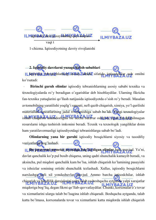  
 
         
      
 
  iqtisodiy davr pasayishning quyi nuqtasi 
                  vaqt t 
1-chizma. Iqtisodiyotning davriy rivojlanishi 
 
 
2. Iqtisodiy davrlarni yuzaga kelish sabablari 
Iqtisodiy tebranishlarning asosiy sababi sifatida iqtisodchilar uch omilni 
ko’rsatadi: 
 Birinchi guruh olimlar iqtisodiy tebranishlarning asosiy sababi texnika va 
texnologiyalarda ro’y beradigan o’zgarishlar deb hisoblaydilar. Ularning fikricha 
fan-texnika yutuqlarini qo’llash natijasida iqtisodiyotda o’sish ro’y beradi. Masalan 
avtomobilning yaratilishi yoqilg’i sanoati, neft qazib chiqarish, ximiya, yo’l qurilishi 
materiallari sanoatlarining jadal rivojlanishiga sabab bo’ldi. Yangi texnologiyalar 
ishlab chiqarish unumdorligini bir necha baravar oshirish, ilgari foydalanilmagan 
resurslarni ishga tushirish imkonini beradi. Texnik va texnologik yangiliklar doim 
ham yaratilavermasligi iqtisodiyotdagi tebranishlarga sabab bo’ladi. 
Olimlarning yana bir guruhi iqtisodiy bosqichlarni siyosiy va tasodifiy 
vaziyatlarga bog’lashadi. 
Bu jarayonni monetar siyosatga bog’laydigan olimlar ham mavjud. Ya’ni, 
davlat qanchalik ko’p pul bosib chiqarsa, uning qadri shunchalik kamayib boradi, va 
aksincha, pul miqdori qanchalik kam bo’lsa, ishlab chiqarish ko’lamining pasayishi 
va ishsizlar sonining ortishi shunchalik tezlashadi. Xullas, iqtisodiy bosqichlarni 
narxlashga turli xil yondashuvlar mavjud. Ammo barcha iqtisodchilar, ishlab 
chiqarish va bandlilik darajalarini yalpi talab va boshqacha aytganda yalpi xarajatlar 
miqdoriga bog’liq, degan fikrni qo’llab-quvvatlaydilar. Chunki, korxonalar o’z tovar 
va xizmatlarini ularga talab bo’lsagina ishlab chiqaradi. Boshqacha aytganda, talab 
katta bo’lmasa, korxonalarda tovar va xizmatlarni katta miqdorda ishlab chiqarish 
