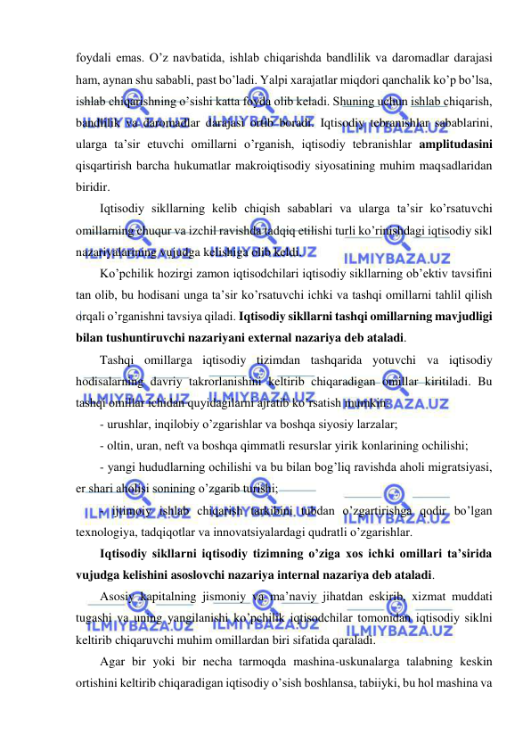  
 
foydali emas. O’z navbatida, ishlab chiqarishda bandlilik va daromadlar darajasi 
ham, aynan shu sababli, past bo’ladi. Yalpi xarajatlar miqdori qanchalik ko’p bo’lsa, 
ishlab chiqarishning o’sishi katta foyda olib keladi. Shuning uchun ishlab chiqarish, 
bandlilik va daromadlar darajasi ortib boradi. Iqtisodiy tebranishlar sabablarini, 
ularga ta’sir etuvchi omillarni o’rganish, iqtisodiy tebranishlar amplitudasini 
qisqartirish barcha hukumatlar makroiqtisodiy siyosatining muhim maqsadlaridan 
biridir. 
Iqtisodiy sikllarning kelib chiqish sabablari va ularga ta’sir ko’rsatuvchi 
omillarning chuqur va izchil ravishda tadqiq etilishi turli ko’rinishdagi iqtisodiy sikl 
nazariyalarining vujudga kelishiga olib keldi. 
Ko’pchilik hozirgi zamon iqtisodchilari iqtisodiy sikllarning ob’ektiv tavsifini 
tan olib, bu hodisani unga ta’sir ko’rsatuvchi ichki va tashqi omillarni tahlil qilish 
orqali o’rganishni tavsiya qiladi. Iqtisodiy sikllarni tashqi omillarning mavjudligi 
bilan tushuntiruvchi nazariyani external nazariya deb ataladi. 
Tashqi omillarga iqtisodiy tizimdan tashqarida yotuvchi va iqtisodiy 
hodisalarning davriy takrorlanishini keltirib chiqaradigan omillar kiritiladi. Bu 
tashqi omillar ichidan quyidagilarni ajratib ko’rsatish mumkin: 
- urushlar, inqilobiy o’zgarishlar va boshqa siyosiy larzalar; 
- oltin, uran, neft va boshqa qimmatli resurslar yirik konlarining ochilishi; 
- yangi hududlarning ochilishi va bu bilan bog’liq ravishda aholi migratsiyasi, 
er shari aholisi sonining o’zgarib turishi; 
- ijtimoiy ishlab chiqarish tarkibini tubdan o’zgartirishga qodir bo’lgan 
texnologiya, tadqiqotlar va innovatsiyalardagi qudratli o’zgarishlar. 
Iqtisodiy sikllarni iqtisodiy tizimning o’ziga xos ichki omillari ta’sirida 
vujudga kelishini asoslovchi nazariya internal nazariya deb ataladi. 
Asosiy kapitalning jismoniy va ma’naviy jihatdan eskirib, xizmat muddati 
tugashi va uning yangilanishi ko’pchilik iqtisodchilar tomonidan iqtisodiy siklni 
keltirib chiqaruvchi muhim omillardan biri sifatida qaraladi. 
Agar bir yoki bir necha tarmoqda mashina-uskunalarga talabning keskin 
ortishini keltirib chiqaradigan iqtisodiy o’sish boshlansa, tabiiyki, bu hol mashina va 
