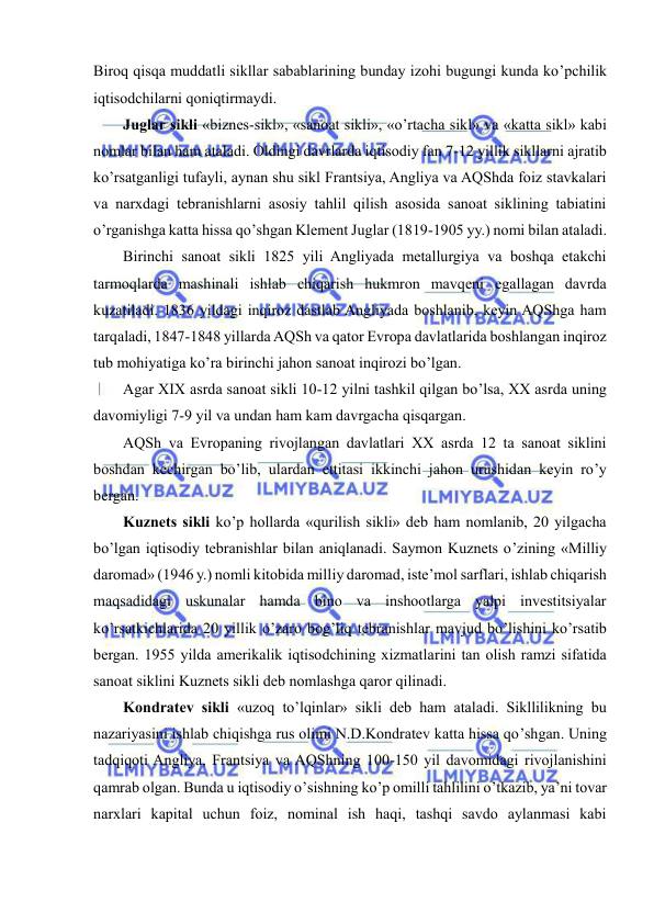  
 
Biroq qisqa muddatli sikllar sabablarining bunday izohi bugungi kunda ko’pchilik 
iqtisodchilarni qoniqtirmaydi.  
Juglar sikli «biznes-sikl», «sanoat sikli», «o’rtacha sikl» va «katta sikl» kabi 
nomlar bilan ham ataladi. Oldingi davrlarda iqtisodiy fan 7-12 yillik sikllarni ajratib 
ko’rsatganligi tufayli, aynan shu sikl Frantsiya, Angliya va AQShda foiz stavkalari 
va narxdagi tebranishlarni asosiy tahlil qilish asosida sanoat siklining tabiatini 
o’rganishga katta hissa qo’shgan Klement Juglar (1819-1905 yy.) nomi bilan ataladi. 
Birinchi sanoat sikli 1825 yili Angliyada metallurgiya va boshqa etakchi 
tarmoqlarda mashinali ishlab chiqarish hukmron mavqeni egallagan davrda 
kuzatiladi. 1836 yildagi inqiroz dastlab Angliyada boshlanib, keyin AQShga ham 
tarqaladi, 1847-1848 yillarda AQSh va qator Evropa davlatlarida boshlangan inqiroz 
tub mohiyatiga ko’ra birinchi jahon sanoat inqirozi bo’lgan. 
Agar XIX asrda sanoat sikli 10-12 yilni tashkil qilgan bo’lsa, XX asrda uning 
davomiyligi 7-9 yil va undan ham kam davrgacha qisqargan. 
AQSh va Evropaning rivojlangan davlatlari XX asrda 12 ta sanoat siklini 
boshdan kechirgan bo’lib, ulardan ettitasi ikkinchi jahon urushidan keyin ro’y 
bergan. 
Kuznets sikli ko’p hollarda «qurilish sikli» deb ham nomlanib, 20 yilgacha 
bo’lgan iqtisodiy tebranishlar bilan aniqlanadi. Saymon Kuznets o’zining «Milliy 
daromad» (1946 y.) nomli kitobida milliy daromad, iste’mol sarflari, ishlab chiqarish 
maqsadidagi uskunalar hamda bino va inshootlarga yalpi investitsiyalar 
ko’rsatkichlarida 20 yillik o’zaro bog’liq tebranishlar mavjud bo’lishini ko’rsatib 
bergan. 1955 yilda amerikalik iqtisodchining xizmatlarini tan olish ramzi sifatida 
sanoat siklini Kuznets sikli deb nomlashga qaror qilinadi. 
Kondratev sikli «uzoq to’lqinlar» sikli deb ham ataladi. Sikllilikning bu 
nazariyasini ishlab chiqishga rus olimi N.D.Kondratev katta hissa qo’shgan. Uning 
tadqiqoti Angliya, Frantsiya va AQShning 100-150 yil davomidagi rivojlanishini 
qamrab olgan. Bunda u iqtisodiy o’sishning ko’p omilli tahlilini o’tkazib, ya’ni tovar 
narxlari kapital uchun foiz, nominal ish haqi, tashqi savdo aylanmasi kabi 
