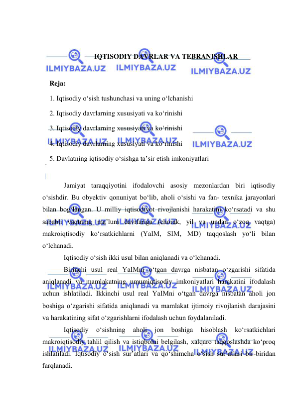  
 
 
 
IQTISODIY DAVRLAR VA TEBRANISHLAR 
 
Reja: 
1. Iqtisodiy oʻsish tushunchasi va uning oʻlchanishi 
2. Iqtisodiy davrlarning xususiyati va koʻrinishi 
3. Iqtisodiy davrlarning xususiyati va koʻrinishi 
4. Iqtisodiy davrlarning xususiyati va koʻrinishi 
5. Davlatning iqtisodiy oʻsishga ta’sir etish imkoniyatlari 
 
Jamiyat taraqqiyotini ifodalovchi asosiy mezonlardan biri iqtisodiy 
oʻsishdir. Bu obyektiv qonuniyat boʻlib, aholi oʻsishi va fan- texnika jarayonlari 
bilan bogʻlangan. U milliy iqtisodiyot rivojlanishi harakatini koʻrsatadi va shu 
sababli vaqtning ma’lum davrlariga (chorak, yil va undan oʻzoq vaqtga) 
makroiqtisodiy koʻrsatkichlarni (YaIM, SIM, MD) taqqoslash yoʻli bilan 
oʻlchanadi. 
Iqtisodiy oʻsish ikki usul bilan aniqlanadi va oʻlchanadi. 
Birinchi usul real YaIMni oʻtgan davrga nisbatan oʻzgarishi sifatida 
aniqlanadi va mamlakatning umumiqtisodiy imkoniyatlari harakatini ifodalash 
uchun ishlatiladi. Ikkinchi usul real YaIMni oʻtgan davrga nisbatan aholi jon 
boshiga oʻzgarishi sifatida aniqlanadi va mamlakat ijtimoiy rivojlanish darajasini 
va harakatining sifat oʻzgarishlarni ifodalash uchun foydalaniladi. 
Iqtisodiy 
oʻsishning 
aholi 
jon 
boshiga 
hisoblash 
koʻrsatkichlari 
makroiqtisodiy tahlil qilish va istiqbolni belgilash, xalqaro taqqoslashda koʻproq 
ishlatiladi. Iqtisodiy oʻsish sur’atlari va qoʻshimcha oʻsish surʼatlari bir-biridan 
farqlanadi.  
