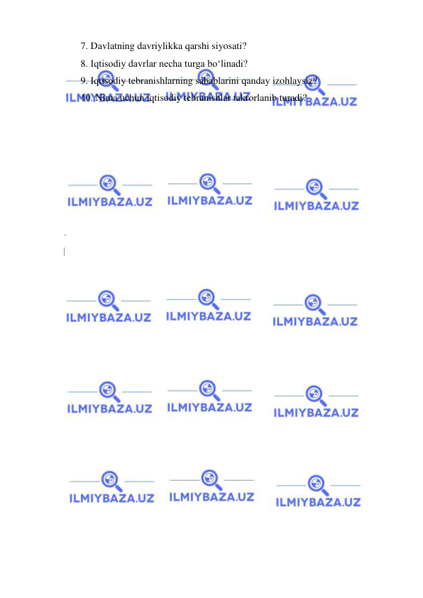  
 
7.  Davlatning davriylikka qarshi siyosati? 
8.  Iqtisodiy davrlar necha turga boʻlinadi?  
9.  Iqtisodiy tebranishlarning sabablarini qanday izohlaysiz?  
10. Nima uchun iqtisodiy tebranishlar takrorlanib turadi? 
 
