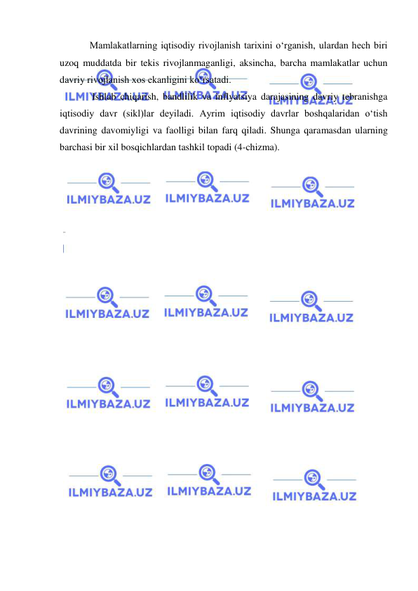  
 
Mamlakatlarning iqtisodiy rivojlanish tarixini oʻrganish, ulardan hech biri 
uzoq muddatda bir tekis rivojlanmaganligi, aksincha, barcha mamlakatlar uchun 
davriy rivojlanish xos ekanligini koʻrsatadi. 
 Ishlab chiqarish, bandlilik va inflyatsiya darajasining davriy tebranishga 
iqtisodiy davr (sikl)lar deyiladi. Ayrim iqtisodiy davrlar boshqalaridan oʻtish 
davrining davomiyligi va faolligi bilan farq qiladi. Shunga qaramasdan ularning 
barchasi bir xil bosqichlardan tashkil topadi (4-chizma). 
