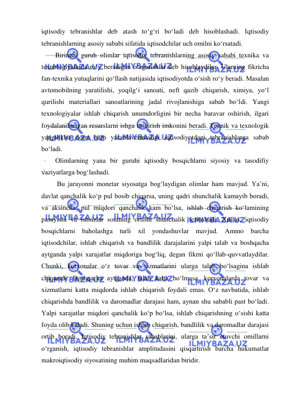  
 
iqtisodiy tebranishlar deb atash toʻgʻri boʻladi deb hisoblashadi. Iqtisodiy 
tebranishlarning asosiy sababi sifatida iqtisodchilar uch omilni koʻrsatadi.  
Birinchi guruh olimlar iqtisodiy tebranishlarning asosiy sababi texnika va 
texnologiyalarda roʻy beradigan oʻzgarishlar deb hisoblaydilar. Ularning fikricha 
fan-texnika yutuqlarini qoʻllash natijasida iqtisodiyotda oʻsish roʻy beradi. Masalan 
avtomobilning yaratilishi, yoqilgʻi sanoati, neft qazib chiqarish, ximiya, yoʻl 
qurilishi materiallari sanoatlarining jadal rivojlanishiga sabab boʻldi. Yangi 
texnologiyalar ishlab chiqarish unumdorligini bir necha baravar oshirish, ilgari 
foydalanilmagan resurslarni ishga tushirish imkonini beradi. Texnik va texnologik 
yangiliklar doim ham yaratilavermasligi iqtisodiyotdagi tebranishlarga sabab 
boʻladi. 
Olimlarning yana bir guruhi iqtisodiy bosqichlarni siyosiy va tasodifiy 
vaziyatlarga bogʻlashadi. 
 Bu jarayonni monetar siyosatga bogʻlaydigan olimlar ham mavjud. Ya’ni, 
davlat qanchalik koʻp pul bosib chiqarsa, uning qadri shunchalik kamayib boradi, 
va aksincha, pul miqdori qanchalik kam boʻlsa, ishlab chiqarish koʻlamining 
pasayishi va ishsizlar sonining ortishi shunchalik tezlashadi. Xullas, iqtisodiy 
bosqichlarni baholashga turli xil yondashuvlar mavjud. Ammo barcha 
iqtisodchilar, ishlab chiqarish va bandlilik darajalarini yalpi talab va boshqacha 
aytganda yalpi xarajatlar miqdoriga bogʻliq, degan fikrni qoʻllab-quvvatlaydilar. 
Chunki, korxonalar oʻz tovar va xizmatlarini ularga talab boʻlsagina ishlab 
chiqaradi. Boshqacha aytganda, talab katta boʻlmasa, korxonalarda tovar va 
xizmatlarni katta miqdorda ishlab chiqarish foydali emas. Oʻz navbatida, ishlab 
chiqarishda bandlilik va daromadlar darajasi ham, aynan shu sababli past boʻladi. 
Yalpi xarajatlar miqdori qanchalik koʻp boʻlsa, ishlab chiqarishning oʻsishi katta 
foyda olib keladi. Shuning uchun ishlab chiqarish, bandlilik va daromadlar darajasi 
ortib boradi. Iqtisodiy tebranishlar sabablarini, ularga ta’sir etuvchi omillarni 
oʻrganish, iqtisodiy tebranishlar amplitudasini qisqartirish barcha hukumatlar 
makroiqtisodiy siyosatining muhim maqsadlaridan biridir.  
 
