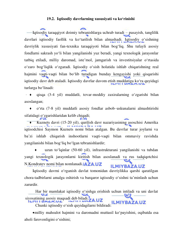  
 
19.2. Iqtisodiy davrlarning xususiyati va koʻrinishi 
 
Iqtisodiy taraqqiyot doimiy tebranishlarga uchrab turadi – pasayish, tanglilik 
davrlari iqtisodiy faollik va koʻtarilish bilan almashadi. Iqtisodiy oʻsishning 
davriylik xususiyati fan-texnika taraqqiyoti bilan bogʻliq. Shu tufayli asosiy 
fondlarni sakrash yoʻli bilan yangilanishi yuz beradi, yangi texnologik jarayonlar 
tatbiq etiladi, milliy daromad, iste’mol, jamgarish va investitsiyalar oʻrtasida 
oʻzaro bogʻliqlik oʻzgaradi. Iqtisodiy oʻsish holatida ishlab chiqarishning real 
hajmini vaqti-vaqti bilan boʻlib turadigan bunday kengayishi yoki qisqarishi 
iqtisodiy davr deb ataladi. Iqtisodiy davrlar davom etish muddatiga koʻra quyidagi 
turlarga boʻlinadi: 
♦ 
qisqa (3-4 yil) muddatli, tovar-moddiy zaxiralarning oʻzgarishi bilan 
asoslangan; 
♦ 
oʻrta (7-8 yil) muddatli asosiy fondlar asbob–uskunalarni almashtirishi 
sifatidagi oʻzgarishlaridan kelib chiqadi; 
♦ 
Kuznets davri (15-20 yil), qurilish davr nazariyasining asoschisi Amerika 
iqtisodchisi Saymon Kuznets nomi bilan atalgan. Bu davrlar turar joylarni va 
ba’zi ishlab chiqarish inshootlarni vaqti-vaqti bilan ommaviy ravishda 
yangilanishi bilan bogʻliq boʻlgan tebranishlardir; 
♦ 
uzun toʻlqinlar (50-60 yil), infrastrukturani yangilanishi va tubdan 
yangi texnologik jarayonlarni kiritish bilan asoslanadi va rus tadqiqotchisi 
N.Kondratev nomi bilan nomlanadi. 
Iqtisodiy davrni oʻrganish davlat tomonidan davriylikka qarshi qaratilgan 
chora-tadbirlarni amalga oshirish va barqaror iqtisodiy oʻsishni ta’minlash uchun 
zarurdir. 
Har bir mamlakat iqtisodiy oʻsishga erishish uchun intiladi va uni davlat 
siyosatining asosiy maqsadi deb biladi. 
Chunki iqtisodiy oʻsish quyidagilarni bildiradi: 
 milliy mahsulot hajmini va daromadni muttasil koʻpayishini, oqibatda esa 
aholi farovonligini oʻsishini; 
