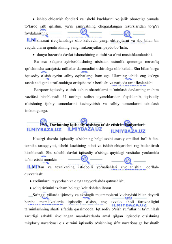  
 
 ishlab chiqarish fondlari va ishchi kuchlarini xoʻjalik oborotiga yanada 
toʻlaroq jalb qilishni, ya’ni jamiyatning chegaralangan resurslaridan toʻgʻri 
foydalanishni; 
 shaxsni rivojlanishiga olib keluvchi yangi ehtiyojlarni va shu bilan bir 
vaqtda ularni qondirishning yangi imkoniyatlari paydo boʻlishi; 
 dunyo bozorida davlat ishonchining oʻsishi va oʻrni mustahkamlanishi. 
Bu esa xalqaro ayirboshlashning nisbatan ustunlik qonuniga muvofiq 
qoʻshimcha xarajatsiz millatlar daromadini oshirishga olib keladi. Shu bilan birga 
iqtisodiy oʻsish ayrim salbiy oqibatlarga ham ega. Ularning ichida eng koʻzga 
tashlanadigani atrof-muhitga ortiqcha zoʻr berilishi va natijada uni ifloslanishi. 
Barqaror iqtisodiy oʻsish uchun sharoitlarni ta’minlash davlatning muhim 
vazifasi hisoblanadi. U tartibga solish tayanchlaridan foydalanib, iqtisodiy 
oʻsishning ijobiy tomonlarini kuchaytirish va salbiy tomonlarini tekislash 
imkoniga ega. 
 
19.3. Davlatning iqtisodiy oʻsishga ta’sir etish imkoniyatlari 
 
Hozirgi davrda iqtisodiy oʻsishning belgilovchi asosiy omillari boʻlib fan-
texnika taraqqiyoti, ishchi kuchining sifati va ishlab chiqarishni ragʻbatlantirish 
hisoblanadi. Shu sababli davlat iqtisodiy oʻsishga quyidagi vositalar yordamida 
ta’sir etishi mumkin: 
 fan va texnikaning istiqbolli yoʻnalishlari rivojlanishini qoʻllab- 
quvvatlash; 
♦ xodimlarni tayyorlash va qayta tayyorlashda qatnashish; 
♦ soliq tizimini ixcham holatga keltirishdan iborat. 
Soʻnggi yillarda ijtimoiy va ekologik muammolarni kuchayishi bilan deyarli 
barcha mamlakatlarda iqtisodiy oʻsish, eng avvalo aholi farovonligini 
ta’minlashning sharti sifatida qaralmoqda. Iqtisodiy oʻsish sur’atlarini ta’minlash 
zarurligi sababli rivojlangan mamlakatlarda amal qilgan iqtisodiy oʻsishning 
miqdoriy nazariyasi oʻz oʻrnini iqtisodiy oʻsishning sifat nazariyasiga boʻshatib 
