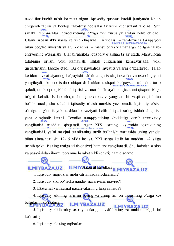  
 
tasodiflar kuchli ta’sir koʻrsata olgan. Iqtisodiy quvvati kuchli jamiyatda ishlab 
chiqarish tabiiy va boshqa tasodifiy hodisalar ta’sirini kuchsizlantira oladi. Shu 
sababli tebranishlar iqtisodiyotning oʻziga xos xususiyatlaridan kelib chiqadi. 
Ularni asosan ikki narsa keltirib chiqaradi. Birinchisi – fan-texnika taraqqiyoti 
bilan bogʻliq investitsiyalar, ikkinchisi – mahsulot va xizmatlarga boʻlgan talab-
ehtiyojning oʻzgarishi. Ular birgalikda iqtisodiy oʻsishga ta’sir etadi. Mahsulotga 
talabning ortishi yoki kamayishi ishlab chiqarishni kengaytirishni yoki 
qisqartirishni taqozo etadi. Bu oʻz navbatida investitsiyalarni oʻzgartiradi. Talab 
ketidan investitsiyaning koʻpayishi ishlab chiqarishdagi texnika va texnologiyani 
yangilaydi. Ammo ishlab chiqarish haddan tashqari koʻpaysa, mahsulot turib 
qoladi, uni koʻproq ishlab chiqarish zarurati boʻlmaydi, natijada uni qisqartirishga 
toʻgʻri keladi. Ishlab chiqarishning texnikaviy yangilanishi vaqti-vaqti bilan 
boʻlib turadi, shu sababli iqtisodiy oʻsish notekis yuz beradi. Iqtisodiy oʻsish 
oʻrniga turgʻunlik yoki tushkunlik vaziyati kelib chiqadi, soʻng ishlab chiqarish 
yana oʻnglanib ketadi. Texnika taraqqiyotining shiddatiga qarab texnikaviy 
yangilanish muddati qisqaradi. Agar XIX asrning 1-yarmida texnikaning 
yangilanishi, ya’ni mavjud texnikaning tuzib boʻlinishi natijasida uning yangisi 
bilan almashtirilishi 12-15 yilda boʻlsa, XXI asrga kelib bu muddat 1-2 yilga 
tushib qoldi. Buning ustiga talab-ehtiyoj ham tez yangilanadi. Shu boisdan oʻsish 
va pasayishdan iborat tebranma harakat sikli (davri) ham qisqaradi. 
 
Nazorat savollari 
1.  Iqtisodiy inqirozlar mohiyati nimada ifodalanadi? 
2.  Iqtisodiy sikl boʻyicha qanday nazariyalar mavjud?  
3.  Eksternal va internal nazariyalarning farqi nimada? 
4.  Iqtisodiy siklning ta’rifini bering va uning har bir fazasining oʻziga xos 
belgilarini koʻrsating. 
5.  Iqtisodiy sikllarning asosiy turlariga tavsif bering va muhim belgilarini 
koʻrsating. 
6.  Iqtisodiy siklning oqibatlari 
