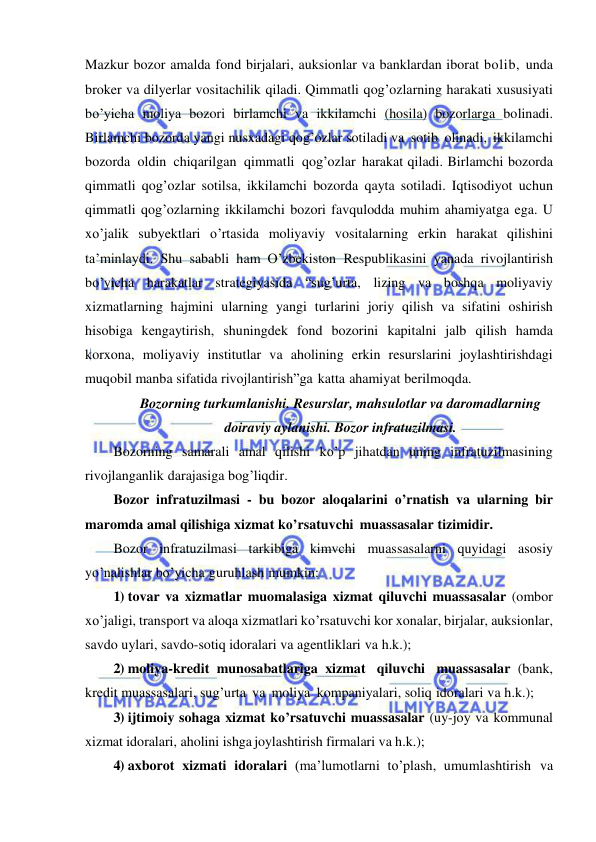  
 
Mazkur bozor amalda fond birjalari, auksionlar va banklardan iborat bolib, unda 
broker va dilyerlar vositachilik qiladi. Qimmatli qog’ozlarning harakati xususiyati 
bo’yicha moliya bozori birlamchi va ikkilamchi (hosila) bozorlarga bolinadi. 
Birlamchi bozorda yangi nusxadagi qog’ozlar sotiladi va sotib olinadi, ikkilamchi 
bozorda oldin chiqarilgan qimmatli qog’ozlar harakat qiladi. Birlamchi bozorda 
qimmatli qog’ozlar sotilsa, ikkilamchi bozorda qayta sotiladi. Iqtisodiyot uchun 
qimmatli qog’ozlarning ikkilamchi bozori favqulodda muhim ahamiyatga ega. U 
xo’jalik subyektlari o’rtasida moliyaviy vositalarning erkin harakat qilishini 
ta’minlaydi. Shu sababli ham O’zbekiston Respublikasini yanada rivojlantirish 
bo’yicha harakatlar strategiyasida “sug’urta, lizing va boshqa moliyaviy 
xizmatlarning hajmini ularning yangi turlarini joriy qilish va sifatini oshirish 
hisobiga kengaytirish, shuningdek fond bozorini kapitalni jalb qilish hamda 
korxona, moliyaviy institutlar va aholining erkin resurslarini joylashtirishdagi 
muqobil manba sifatida rivojlantirish”ga katta ahamiyat berilmoqda. 
Bozorning turkumlanishi. Resurslar, mahsulotlar va daromadlarning 
doiraviy aylanishi. Bozor infratuzilmasi. 
Bozorning samarali amal qilishi ko’p jihatdan uning infratuzilmasining 
rivojlanganlik darajasiga bog’liqdir. 
Bozor infratuzilmasi - bu bozor aloqalarini o’rnatish va ularning bir 
maromda amal qilishiga xizmat ko’rsatuvchi muassasalar tizimidir. 
Bozor infratuzilmasi tarkibiga kimvchi muassasalarni quyidagi asosiy 
yo’nalishlar bo’yicha guruhlash mumkin: 
1) tovar va xizmatlar muomalasiga xizmat qiluvchi muassasalar (ombor 
xo’jaligi, transport va aloqa xizmatlari ko’rsatuvchi kor xonalar, birjalar, auksionlar, 
savdo uylari, savdo-sotiq idoralari va agentliklari va h.k.); 
2) moliya-kredit munosabatlariga xizmat qiluvchi muassasalar (bank, 
kredit muassasalari, sug’urta va moliya kompaniyalari, soliq idoralari va h.k.); 
3) ijtimoiy sohaga xizmat ko’rsatuvchi muassasalar (uy-joy va kommunal 
xizmat idoralari, aholini ishga joylashtirish firmalari va h.k.); 
4) axborot xizmati idoralari (ma’lumotlarni to’plash, umumlashtirish va 
