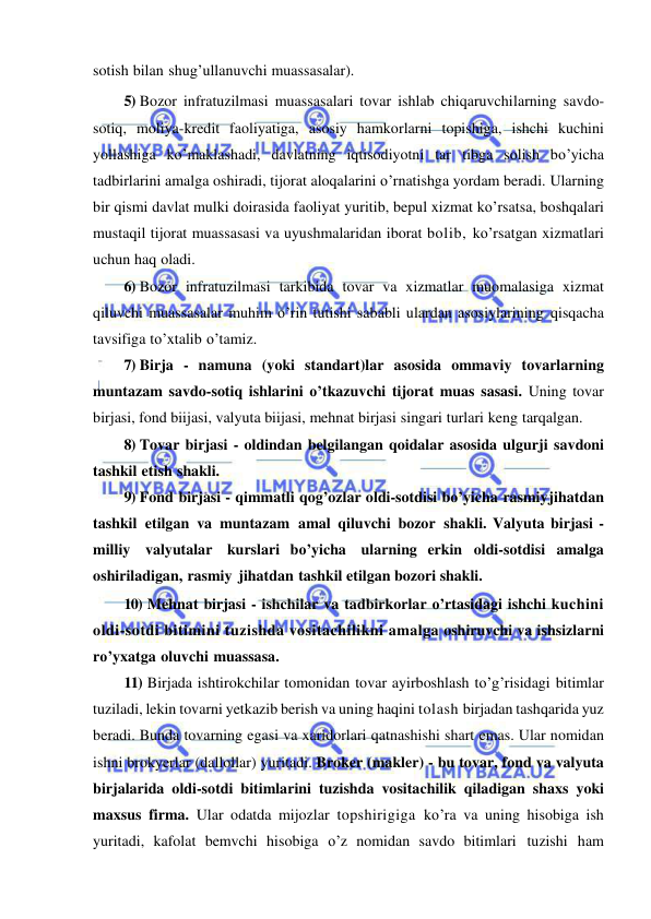  
 
sotish bilan shug’ullanuvchi muassasalar). 
5) Bozor infratuzilmasi muassasalari tovar ishlab chiqaruvchilarning savdo-
sotiq, moliya-kredit faoliyatiga, asosiy hamkorlarni topishiga, ishchi kuchini 
yollashiga ko’maklashadi, davlatning iqtisodiyotni tar tibga solish bo’yicha 
tadbirlarini amalga oshiradi, tijorat aloqalarini o’rnatishga yordam beradi. Ularning 
bir qismi davlat mulki doirasida faoliyat yuritib, bepul xizmat ko’rsatsa, boshqalari 
mustaqil tijorat muassasasi va uyushmalaridan iborat bolib, ko’rsatgan xizmatlari 
uchun haq oladi. 
6) Bozor infratuzilmasi tarkibida tovar va xizmatlar muomalasiga xizmat 
qiluvchi muassasalar muhim o’rin tutishi sababli ulardan asosiylarining qisqacha 
tavsifiga to’xtalib o’tamiz. 
7) Birja - namuna (yoki standart)lar asosida ommaviy tovarlarning 
muntazam savdo-sotiq ishlarini o’tkazuvchi tijorat muas sasasi. Uning tovar 
birjasi, fond biijasi, valyuta biijasi, mehnat birjasi singari turlari keng tarqalgan. 
8) Tovar birjasi - oldindan belgilangan qoidalar asosida ulgurji savdoni 
tashkil etish shakli. 
9) Fond birjasi - qimmatli qog’ozlar oldi-sotdisi bo’yicha rasmiy jihatdan 
tashkil etilgan va muntazam amal qiluvchi bozor shakli. Valyuta birjasi - 
milliy valyutalar kurslari bo’yicha ularning erkin oldi-sotdisi amalga 
oshiriladigan, rasmiy jihatdan tashkil etilgan bozori shakli. 
10) Mehnat birjasi - ishchilar va tadbirkorlar o’rtasidagi ishchi kuchini 
oldi-sotdi bitimini tuzishda vositachilikni amalga oshiruvchi va ishsizlarni 
ro’yxatga oluvchi muassasa. 
11) Birjada ishtirokchilar tomonidan tovar ayirboshlash to’g’risidagi bitimlar 
tuziladi, lekin tovarni yetkazib berish va uning haqini tolash birjadan tashqarida yuz 
beradi. Bunda tovarning egasi va xaridorlari qatnashishi shart emas. Ular nomidan 
ishni brokyerlar (dallollar) yuritadi. Broker (makler) - bu tovar, fond va valyuta 
birjalarida oldi-sotdi bitimlarini tuzishda vositachilik qiladigan shaxs yoki 
maxsus firma. Ular odatda mijozlar topshirigiga ko’ra va uning hisobiga ish 
yuritadi, kafolat bemvchi hisobiga o’z nomidan savdo bitimlari tuzishi ham 
