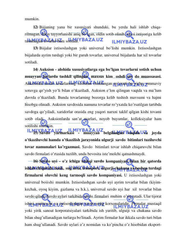  
 
mumkin. 
12) Biijaning yana bir xususiyati shundaki, bu yerda hali ishlab chiqa- 
rilmagan, lekin tayyorlanishi aniq bo’lgan, oldin sotib olinib, egasi ixtiyoriga kelib 
tushmagan tovarlar ham sotiladi. 
13) Biijalar ixtisoslashgan yoki universal bo’lishi mumkin. Ixtisoslashgan 
biijalarda ayrim turdagi yoki bir guruh tovarlar, universal biijalarda har xil tovarlar 
sotiladi. 
14) Auksion - alohida xususiyatlarga ega bo’lgan tovarlarni sotish uchun 
muayyan joylarda tashkil qilingan maxsus kim oshdi sav do muassasasi. 
Auksionda savdo tovarlarning nisbatan cheklangan ro’yxati bo’yicha, ommaviy 
sotuvga qo’yish yo’li bilan o’tkaziladi. Auksion e’lon qilingan vaqtda va ma’lum 
davrda o’tkaziladi. Bunda tovarlarning bozorga kelib tushish mavsumi va hajmi 
hisobga olinadi. Auksion savdosida namuna tovarlar ro’yxatda ko’rsatilgan tartibda 
savdoga qo’yiladi, xaridorlar orasida eng yuqori narxni taklif qilgan kishi tovami 
sotib oladi. Auksionlarda san’at asarlari, noyob buyumlar, kolleksiyalar ham 
sotilishi mumkin. 
15) Savdo yarmarkasi - muayyan belgilangan vaqtda va joyda 
o’tkaziluvchi hamda o’tkazilish jarayonida ulgurji savdo bitimlari tuziluvchi 
tovar namunalari ko’rgazmasi. Savdo bitimlari tovar ishlab chiqaruvchi bilan 
savdo firmalari o’rtasida tuzilib, unda bevosita iste’molchi qatnashmaydi. 
16) Savdo uyi - o’z ichiga tashqi savdo kompaniyasi bilan bir qatorda 
ishlab chiqarish, bank, sug’urta, transport, ulgurji-chakana va boshqa turdagi 
firmalarni oluvchi keng tarmoqli savdo kompaniyasi. U ixtisoslashgan yoki 
universal boiishi mumkin. Ixtisoslashgan savdo uyi ayrim tovarlar bilan (kiyim-
kechak, oyoq kiyim, gazlama va h.k.), universal savdo uyi har xil tovarlar bilan 
savdo qiladi. Savdo uylari tarkibida savdo firmalari muhim o’rin tutadi. Ular tijorat 
ishini yurituvchi va ixtisoslashgan savdo-sotiq korxonalaridir. Firmalar mustaqil 
yoki yirik sanoat korporatsiyalari tarkibida ish yuritib, ulguiji va chakana savdo 
bilan shug’ullanadigan turlarga bo'linadi. Ayrim firmalar har ikkala savdo turi bilan 
ham shug’ullanadi. Savdo uylari o’z nomidan va ko’pincha o’z hisobidan eksport-
