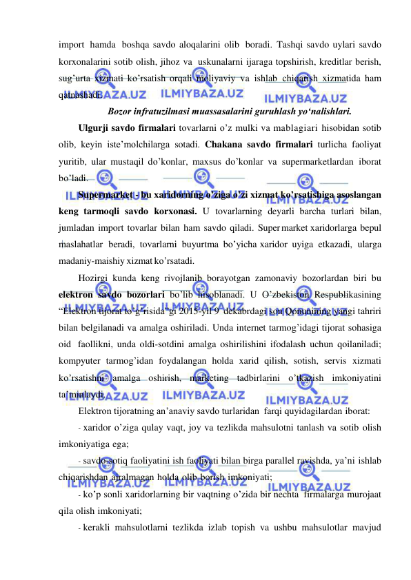  
 
import hamda boshqa savdo aloqalarini olib boradi. Tashqi savdo uylari savdo 
korxonalarini sotib olish, jihoz va uskunalarni ijaraga topshirish, kreditlar berish, 
sug’urta xizmati ko’rsatish orqali moliyaviy va ishlab chiqarish xizmatida ham 
qatnashadi. 
Bozor infratuzilmasi muassasalarini guruhlash yoʻnalishlari. 
Ulgurji savdo firmalari tovarlarni o’z mulki va mablagiari hisobidan sotib 
olib, keyin iste’molchilarga sotadi. Chakana savdo firmalari turlicha faoliyat 
yuritib, ular mustaqil do’konlar, maxsus do’konlar va supermarketlardan iborat 
bo’ladi. 
Supermarket - bu xaridorning o’ziga o’zi xizmat ko’rsatishiga asoslangan 
keng tarmoqli savdo korxonasi. U tovarlarning deyarli barcha turlari bilan, 
jumladan import tovarlar bilan ham savdo qiladi. Super market xaridorlarga bepul 
maslahatlar beradi, tovarlarni buyurtma bo’yicha xaridor uyiga etkazadi, ularga 
madaniy-maishiy xizmat ko’rsatadi. 
Hozirgi kunda keng rivojlanib borayotgan zamonaviy bozorlardan biri bu 
elektron savdo bozorlari bo’lib hisoblanadi. U O’zbekiston Respublikasining 
“Elektron tijorat to’g’risida”gi 2015-yil 9 dekabrdagi son Qonunining yangi tahriri 
bilan belgilanadi va amalga oshiriladi. Unda internet tarmog’idagi tijorat sohasiga 
oid faollikni, unda oldi-sotdini amalga oshirilishini ifodalash uchun qoilaniladi; 
kompyuter tarmog’idan foydalangan holda xarid qilish, sotish, servis xizmati 
ko’rsatishni amalga oshirish, marketing tadbirlarini o’tkazish imkoniyatini 
ta’minlaydi. 
Elektron tijoratning an’anaviy savdo turlaridan farqi quyidagilardan iborat: 
- xaridor o’ziga qulay vaqt, joy va tezlikda mahsulotni tanlash va sotib olish 
imkoniyatiga ega; 
- savdo-sotiq faoliyatini ish faoliyati bilan birga parallel ravishda, ya’ni ishlab 
chiqarishdan ajralmagan holda olib borish imkoniyati; 
- ko’p sonli xaridorlarning bir vaqtning o’zida bir nechta firmalarga murojaat 
qila olish imkoniyati; 
- kerakli mahsulotlarni tezlikda izlab topish va ushbu mahsulotlar mavjud 
