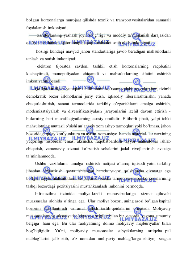  
 
bolgan korxonalarga murojaat qilishda texnik va transport vositalaridan samarali 
foydalanish imkoniyati; 
- xaridorlarning yashash joyi, so’g’ligi va moddiy ta’minlanish darajasidan 
qat’iy nazar hamma qatori teng huquqli mahsulot sotib olish imkoniyati; 
- hozirgi kundagi mavjud jahon standartlariga javob beradigan mahsulotlarni 
tanlash va sotish imkoniyati; 
- elektron 
tijoratda 
savdoni 
tashkil 
etish 
korxonalarning 
raqobatini 
kuchaytiradi, monopoliyadan chiqaradi va mahsulotlarning sifatini oshirish 
imkoniyatini beradi. 
Qo’lga kiritilgan yutuqlar tahlili shuni ko’rsatmoqdaki, avvalambor, tizimli 
demokratik bozor islohotlarini joriy etish, iqtisodiy liberallashtirishni yanada 
chuqurlashtirish, sanoat tarmoqlarida tarkibiy o’zgarishlarni amalga oshirish, 
modemizatsiyalash va diversifikatsiyalash jarayonlarini izchil davom ettirish -
bularning bari muvaffaqiyatlarning asosiy omilidir. E’tiborli jihati, yalpi ichki 
mahsulotning muttasil o’sishi an’anaviy xom ashyo tarmoqlari yoki bo’lmasa, jahon 
bozoridagi qulay kon’yunktura va ayrim xom-ashyo hamda material- lar narxining 
yuqoriligi hisobidan emas, aksincha, raqobatbardosh tayyor mahsulotlar ishlab 
chiqarish, zamonaviy xizmat ko’rsatish sohalarini jadal rivojlantirish evaziga 
ta’minlanmoqda. 
Ushbu vazifalarni amalga oshirish natijasi o’laroq, iqtisodi yotni tarkibiy 
jihatdan o’zgartirish, qayta ishlangan hamda yuqori qo’shimcha qiymatga ega 
bo’lgan tayyor mahsulotlarni ko’paytirish barcha tarmoq va sanoat korxonalarining 
tashqi bozordagi pozitsiyasini mustahkamlash imkonini bermoqda. 
Infratuzilma tizimida moliya-kredit 
munosabatlariga 
xizmat qiluvchi 
muassasalar alohida o’ringa ega. Ular moliya bozori, uning asosi bo’lgan kapital 
bozorini shakllantiradi va amal qilish tartib-qoidalarini o’matadi. Moliyaviy 
muassasalarning aksariyati o’ziga xos belgilar bilan bir qatorda yagona umumiy 
belgiga ham ega. Bu ular faoliyatining doimo moliyaviy majburiyatlar bilan 
bog’liqligidir. Ya’ni, moliyaviy muassasalar subyektlarning ortiqcha pul 
mablag’larini jalb etib, o’z nomidan moliyaviy mablag’larga ehtiyoj sezgan 
