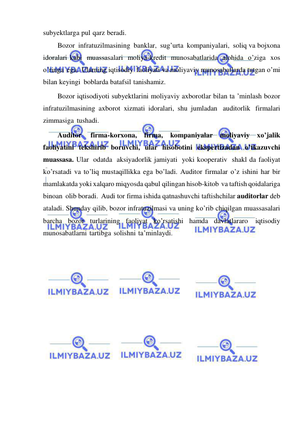  
 
subyektlarga pul qarz beradi. 
Bozor infratuzilmasining banklar, sug’urta kompaniyalari, soliq va bojxona 
idoralari kabi muassasalari moliya-kredit munosabatlarida alohida o’ziga xos 
o’ringa ega. Ularning iqtisodiy faoliyati va moliyaviy munosabatlarda tutgan o’mi 
bilan keyingi boblarda batafsil tanishamiz. 
Bozor iqtisodiyoti subyektlarini moliyaviy axborotlar bilan ta ’minlash bozor 
infratuzilmasining axborot xizmati idoralari, shu jumladan auditorlik firmalari 
zimmasiga tushadi.  
Auditor 
firma-korxona, firma, kompaniyalar moliyaviy xo’jalik 
faoliyatini tekshirib boruvchi, ular hisobotini ekspertizadan o’tkazuvchi 
muassasa. Ular odatda aksiyadorlik jamiyati yoki kooperativ shakl da faoliyat 
ko’rsatadi va to’liq mustaqillikka ega bo’ladi. Auditor firmalar o’z ishini har bir 
mamlakatda yoki xalqaro miqyosda qabul qilingan hisob-kitob va taftish qoidalariga 
binoan olib boradi. Audi tor firma ishida qatnashuvchi taftishchilar auditorlar deb 
ataladi. Shunday qilib, bozor infratuzilmasi va uning ko’rib chiqilgan muassasalari 
barcha bozor turlarining faoliyat ko’rsatishi hamda davlatlararo iqtisodiy 
munosabatlarni tartibga solishni ta’minlaydi. 
 
 
 
 
 
 
 
 
