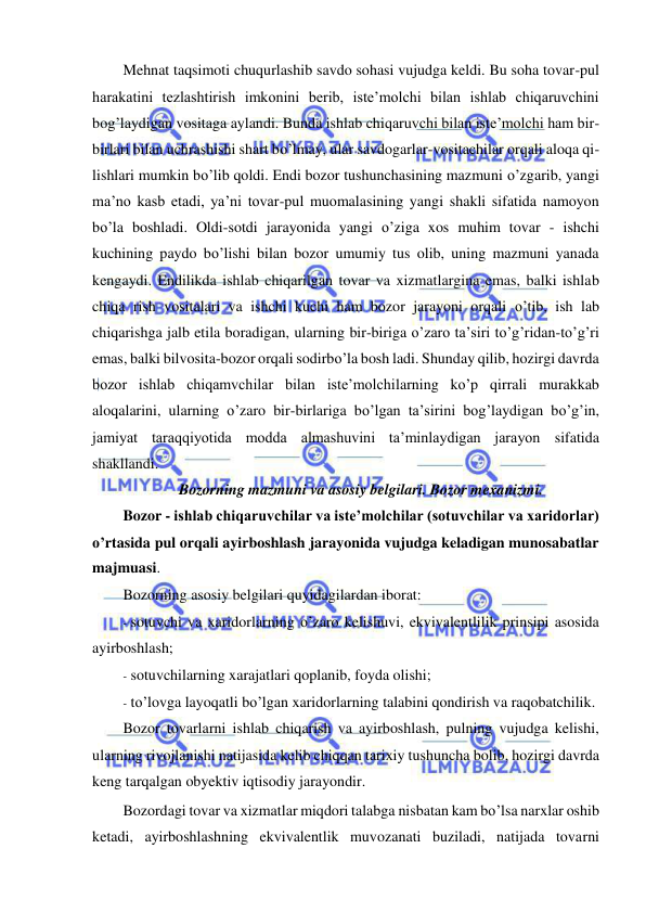  
 
Mehnat taqsimoti chuqurlashib savdo sohasi vujudga keldi. Bu soha tovar-pul 
harakatini tezlashtirish imkonini berib, iste’molchi bilan ishlab chiqaruvchini 
bog’laydigan vositaga aylandi. Bunda ishlab chiqaruvchi bilan iste’molchi ham bir-
birlari bilan uchrashishi shart bo’lmay, ular savdogarlar-vositachilar orqali aloqa qi- 
lishlari mumkin bo’lib qoldi. Endi bozor tushunchasining mazmuni o’zgarib, yangi 
ma’no kasb etadi, ya’ni tovar-pul muomalasining yangi shakli sifatida namoyon 
bo’la boshladi. Oldi-sotdi jarayonida yangi o’ziga xos muhim tovar - ishchi 
kuchining paydo bo’lishi bilan bozor umumiy tus olib, uning mazmuni yanada 
kengaydi. Endilikda ishlab chiqarilgan tovar va xizmatlargina emas, balki ishlab 
chiqa rish vositalari va ishchi kuchi ham bozor jarayoni orqali o’tib, ish lab 
chiqarishga jalb etila boradigan, ularning bir-biriga o’zaro ta’siri to’g’ridan-to’g’ri 
emas, balki bilvosita-bozor orqali sodirbo’la bosh ladi. Shunday qilib, hozirgi davrda 
bozor ishlab chiqamvchilar bilan iste’molchilarning ko’p qirrali murakkab 
aloqalarini, ularning o’zaro bir-birlariga bo’lgan ta’sirini bog’laydigan bo’g’in, 
jamiyat taraqqiyotida modda almashuvini ta’minlaydigan jarayon sifatida 
shakllandi.  
Bozorning mazmuni va asosiy belgilari. Bozor mexanizmi. 
Bozor - ishlab chiqaruvchilar va iste’molchilar (sotuvchilar va xaridorlar) 
o’rtasida pul orqali ayirboshlash jarayonida vujudga keladigan munosabatlar 
majmuasi. 
Bozorning asosiy belgilari quyidagilardan iborat: 
- sotuvchi va xaridorlarning o’zaro kelishuvi, ekvivalentlilik prinsipi asosida 
ayirboshlash; 
- sotuvchilarning xarajatlari qoplanib, foyda olishi; 
- to’lovga layoqatli bo’lgan xaridorlarning talabini qondirish va raqobatchilik. 
Bozor tovarlarni ishlab chiqarish va ayirboshlash, pulning vujudga kelishi, 
ularning rivojlanishi natijasida kelib chiqqan tarixiy tushuncha bolib, hozirgi davrda 
keng tarqalgan obyektiv iqtisodiy jarayondir. 
Bozordagi tovar va xizmatlar miqdori talabga nisbatan kam bo’lsa narxlar oshib 
ketadi, ayirboshlashning ekvivalentlik muvozanati buziladi, natijada tovarni 
