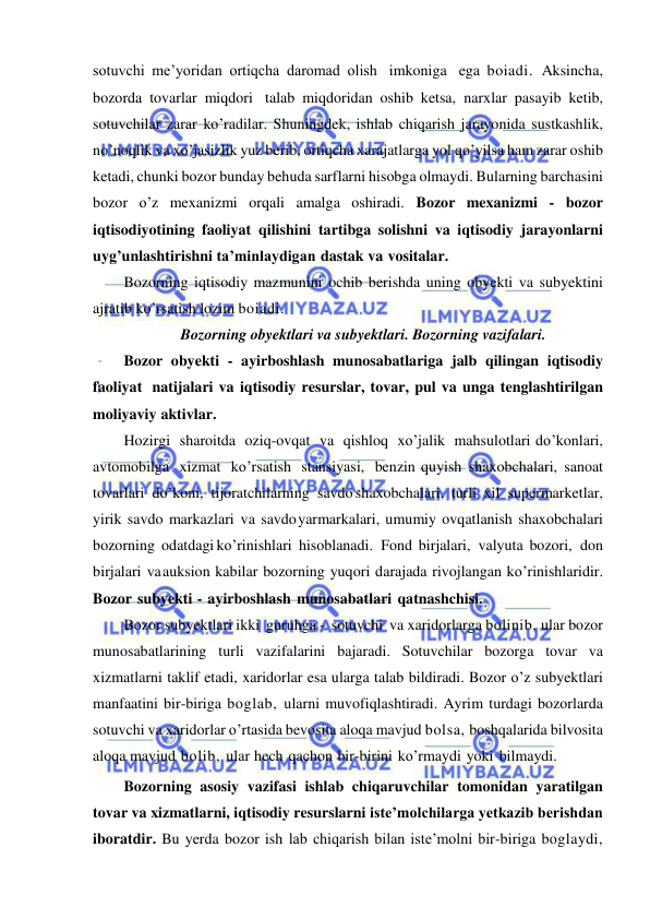  
 
sotuvchi me’yoridan ortiqcha daromad olish imkoniga ega boiadi. Aksincha, 
bozorda tovarlar miqdori talab miqdoridan oshib ketsa, narxlar pasayib ketib, 
sotuvchilar zarar ko’radilar. Shuningdek, ishlab chiqarish jarayonida sustkashlik, 
no’noqlik va xo’jasizlik yuz berib, ortiqcha xarajatlarga yol qo’yilsa ham zarar oshib 
ketadi, chunki bozor bunday behuda sarflarni hisobga olmaydi. Bularning barchasini 
bozor o’z mexanizmi orqali amalga oshiradi. Bozor mexanizmi - bozor 
iqtisodiyotining faoliyat qilishini tartibga solishni va iqtisodiy jarayonlarni 
uyg’unlashtirishni ta’minlaydigan dastak va vositalar. 
Bozorning iqtisodiy mazmunini ochib berishda uning obyekti va subyektini 
ajratib ko’rsatish lozim boiadi.  
Bozorning obyektlari va subyektlari. Bozorning vazifalari. 
Bozor obyekti - ayirboshlash munosabatlariga jalb qilingan iqtisodiy 
faoliyat natijalari va iqtisodiy resurslar, tovar, pul va unga tenglashtirilgan 
moliyaviy aktivlar. 
Hozirgi sharoitda oziq-ovqat va qishloq xo’jalik mahsulotlari do’konlari, 
avtomobilga xizmat ko’rsatish stansiyasi, benzin quyish shaxobchalari, sanoat 
tovarlari do’koni, tijoratchilarning savdo shaxobchalari, turli xil supermarketlar, 
yirik savdo markazlari va savdo yarmarkalari, umumiy ovqatlanish shaxobchalari 
bozorning odatdagi ko’rinishlari hisoblanadi. Fond birjalari, valyuta bozori, don 
birjalari va auksion kabilar bozorning yuqori darajada rivojlangan ko’rinishlaridir. 
Bozor subyekti - ayirboshlash munosabatlari qatnashchisi. 
Bozor subyektlari ikki guruhga - sotuvchi va xaridorlarga bolinib, ular bozor 
munosabatlarining turli vazifalarini bajaradi. Sotuvchilar bozorga tovar va 
xizmatlarni taklif etadi, xaridorlar esa ularga talab bildiradi. Bozor o’z subyektlari 
manfaatini bir-biriga boglab, ularni muvofiqlashtiradi. Ayrim turdagi bozorlarda 
sotuvchi va xaridorlar o’rtasida bevosita aloqa mavjud bolsa, boshqalarida bilvosita 
aloqa mavjud bolib, ular hech qachon bir-birini ko’rmaydi yoki bilmaydi. 
Bozorning asosiy vazifasi ishlab chiqaruvchilar tomonidan yaratilgan 
tovar va xizmatlarni, iqtisodiy resurslarni iste’molchilarga yetkazib berishdan 
iboratdir. Bu yerda bozor ish lab chiqarish bilan iste’molni bir-biriga boglaydi, 
