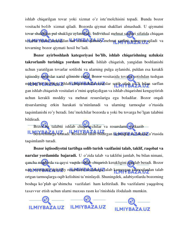  
 
ishlab chiqarilgan tovar yoki xizmat o’z iste’molchisini topadi. Bunda bozor 
vositachi bolib xizmat qiladi. Bozorda qiymat shakllari almashadi. U qiymatni 
tovar shaklidan pul shakliga aylantiradi. Individual mehnat sarflari sifatida chiqqan 
tovarlar bozor tomonidan tan olinsa, ijtimoiy mehnat sarfini namoyon qiladi va 
tovarning bozor qiymati hosil bo’ladi. 
Bozor ayirboshlash kategoriyasi bo’lib, ishlab chiqarishning uzluksiz 
takrorlanib turishiga yordam beradi. Ishlab chiqarish, yangidan boshlanishi 
uchun yaratilgan tovarlar sotilishi va ularning pulga aylanishi, puldan esa kerakli 
iqtisodiy resurslar xarid qilinishi zarur. Bozor vositasida tovami sotishdan tushgan 
mablag’lar hisobiga, ishlab chiqamvchilar resurslar sotib olish yo’li bilan sarflan 
gan ishlab chiqarish vositalari o’rnini qoplaydigan va ishlab chiqarishni kengaytirish 
uchun kerakli moddiy va mehnat resurslariga ega boladilar. Bozor orqali 
resurslarning erkin harakati ta’minlanadi va ularning tarmoqlar o’rtasida 
taqsimlanishi ro’y beradi. Iste’molchilar bozorda u yoki bu tovarga bo’lgan talabini 
bildiradi. 
Bozor bu talabni ishlab chiqaruvchilar va resurslarni yetkazib 
beruvchilarga uzatadi. Resurslar talab bildirgan tarmoqlar va sohalar o’rtasida 
taqsimlanib turadi. 
Bozor iqtisodiyotni tartibga solib turish vazifasini talab, taklif, raqobat va 
narxlar yordamida bajaradi. U o’zida talab va taklifni jamlab, bu bilan nimani, 
qancha miqdorda va qaysi vaqtda ishlab chiqarish kerakligini aniqlab beradi. Bozor 
narx vositasida iqtisodiy resurslarni tovarlarga talab kamaygan tarmoqlardan talab 
ortgan tarmoqlarga oqib kelishini ta’minlaydi. Shuningdek, adabiyotlarda bozorning 
boshqa ko’plab qo’shimcha vazifalari ham keltiriladi. Bu vazifalarni yaqqolroq 
tasavvur etish uchun ularni maxsus rasm ko’rinishida ifodalash mumkin. 
