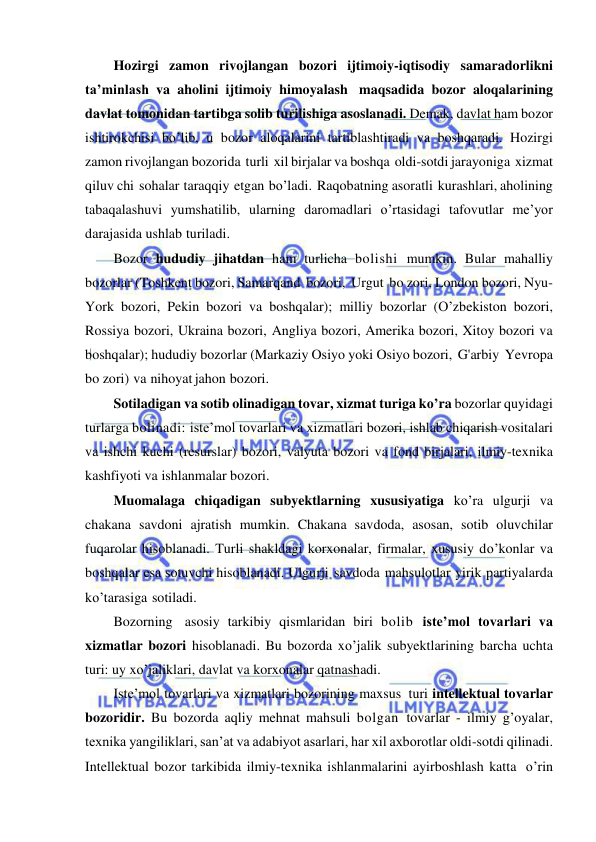  
 
Hozirgi zamon rivojlangan bozori ijtimoiy-iqtisodiy samaradorlikni 
ta’minlash va aholini ijtimoiy himoyalash maqsadida bozor aloqalarining 
davlat tomonidan tartibga solib turilishiga asoslanadi. Demak, davlat ham bozor 
ishtirokchisi bo’lib, u bozor aloqalarini tartiblashtiradi va boshqaradi. Hozirgi 
zamon rivojlangan bozorida turli xil birjalar va boshqa oldi-sotdi jarayoniga xizmat 
qiluv chi sohalar taraqqiy etgan bo’ladi. Raqobatning asoratli kurashlari, aholining 
tabaqalashuvi yumshatilib, ularning daromadlari o’rtasidagi tafovutlar me’yor 
darajasida ushlab turiladi. 
Bozor hududiy jihatdan ham turlicha bolishi mumkin. Bular mahalliy 
bozorlar (Toshkent bozori, Samarqand bozori, Urgut bo zori, London bozori, Nyu-
York bozori, Pekin bozori va boshqalar); milliy bozorlar (O’zbekiston bozori, 
Rossiya bozori, Ukraina bozori, Angliya bozori, Amerika bozori, Xitoy bozori va 
boshqalar); hududiy bozorlar (Markaziy Osiyo yoki Osiyo bozori, G'arbiy Yevropa 
bo zori) va nihoyat jahon bozori. 
Sotiladigan va sotib olinadigan tovar, xizmat turiga ko’ra bozorlar quyidagi 
turlarga bolinadi: iste’mol tovarlari va xizmatlari bozori, ishlab chiqarish vositalari 
va ishchi kuchi (resurslar) bozori, valyuta bozori va fond birjalari, ilmiy-texnika 
kashfiyoti va ishlanmalar bozori. 
Muomalaga chiqadigan subyektlarning xususiyatiga ko’ra ulgurji va 
chakana savdoni ajratish mumkin. Chakana savdoda, asosan, sotib oluvchilar 
fuqarolar hisoblanadi. Turli shakldagi korxonalar, firmalar, xususiy do’konlar va 
boshqalar esa sotuvchi hisoblanadi. Ulgurji savdoda mahsulotlar yirik partiyalarda 
ko’tarasiga sotiladi. 
Bozorning asosiy tarkibiy qismlaridan biri bolib iste’mol tovarlari va 
xizmatlar bozori hisoblanadi. Bu bozorda xo’jalik subyektlarining barcha uchta 
turi: uy xo’jaliklari, davlat va korxonalar qatnashadi. 
Iste’mol tovarlari va xizmatlari bozorining maxsus turi intellektual tovarlar 
bozoridir. Bu bozorda aqliy mehnat mahsuli bolgan tovarlar - ilmiy g’oyalar, 
texnika yangiliklari, san’at va adabiyot asarlari, har xil axborotlar oldi-sotdi qilinadi. 
Intellektual bozor tarkibida ilmiy-texnika ishlanmalarini ayirboshlash katta o’rin 
