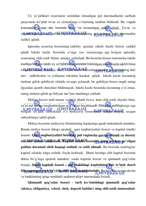  
 
Uy xo’jaliklari resurslarni sotishdan olinadigan pul daromadlarini sarflash 
jarayonida ko’plab tovar va xizmatlarga o’zlarining talabini bildiradi. Bir vaqtda 
korxonalar aynan shu bozorda tovar va xizmatlarni taklif qiladi. Tovar va 
xizmatlarga iste’mol sarflari oqimi korxonalarning pul tushumi yoki daromadini 
tashkil qiladi. 
Iqtisodiy resurslar bozorining tarkibiy qismini ishchi kuchi bozori tashkil 
qiladi. Ishchi kuchi bozorida o’ziga xos xususiyatga ega bolgan iqtisodiy 
resursning oldi-sotdi bitimi amalga oshiriladi. Bu bozorda biznes tomonidan ishchi 
kuchiga bolgan talab, uy xo’jaliklari tomonidan bildirilgan ishchi kuchi taklifi bilan 
to’qnash keladi. Shunday ekan, ishchi kuchi bozorida iqtisodiy subyektlarning ikki 
turi - tadbirkorlar va yollanma ishchilar harakat qiladi. Ishchi kuchi insonning 
mehnat qilish qobiliyati sifatida tovarga aylanadi, bu qobiliyat bozor orqali uning 
egasidan ajratib olinishini bildirmaydi. Ishchi kuchi bozorida insonning o’zi emas, 
uning mehnat qilish qo biliyati ma’lum muddatga sotiladi. 
Moliya bozori turli-tuman va ko’p jihatli boisa ham oldi-sotdi obyekti bitta, 
ya’ni pul (pulga tenglashtirilgan qog’ozlar) hisoblanadi. Ortiqcha mablagiarga ega 
bolgan xo’jalik subyektlari o’z moliyaviy resurslarini ularga ehtiyoj sezgan 
subyektlarga taklif qiladi. 
Moliya bozorini moliyaviy bitimlarning harakatiga qarab turkumlash mumkin. 
Bunda moliya bozori ikkiga ajraladi: qarz majburiyatlari bozori va kapital (mulk) 
bozori. Qarz majburiyatlari bozorida pul vaqtincha qarzga olinadi va shaxsiy 
iste’mol uchun ishlatiladi. Kapital (mulk) bozorida jamg’arishga qo’yilgan 
puldan daromad olish huquqi sotiladi va sotib olinadi. Bu bozorda mablaglar 
kapital sifatida ishga solinib, foyda keltiradi. Shuni hisobga olib kapital bozorini 
ikkita bo’g’inga ajratish mumkin: ssuda kapitali bozori va qimmatli qog’ozlar 
bozori. Ssuda kapitali bozori - pul shaklidagi kapitalning foiz to’lash sharti 
bilan qarzga berish bo’yicha oldi- sotdi munosabatidir. Bu bozorda asosan davlat 
va banklarning qisqa muddatli majburiyatlari muomalada boiadi. 
Qimmatli qog’ozlar bozori - turli ko’rinishdagi qimmatli qog’ozlar 
(aksiya, obligatsiya, veksel, chek, depozit kabilar) ning oldi-sotdi munosabati. 
